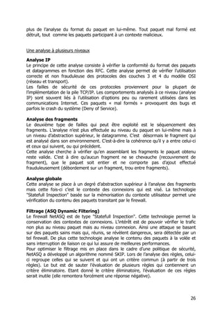 26
plus de l’analyse du format du paquet en lui-même. Tout paquet mal formé est
détruit, tout comme les paquets participant à un contexte malicieux.
Une analyse à plusieurs niveaux
Analyse IP
Le principe de cette analyse consiste à vérifier la conformité du format des paquets
et datagrammes en fonction des RFC. Cette analyse permet de vérifier l’utilisation
correcte et non frauduleuse des protocoles des couches 3 et 4 du modèle OSI
(réseau et transport).
Les failles de sécurité de ces protocoles proviennent pour la plupart de
l’implémentation de la pile TCP/IP. Les comportements analysés à ce niveau (analyse
IP) sont souvent liés à l’utilisation d’options peu ou rarement utilisées dans les
communications Internet. Ces paquets « mal formés » provoquent des bugs et
parfois le crash du système (Deny of Service).
Analyse des fragments
Le deuxième type de failles qui peut être exploité est le séquencement des
fragments. L’analyse n’est plus effectuée au niveau du paquet en lui-même mais à
un niveau d’abstraction supérieur, le datagramme. C’est désormais le fragment qui
est analysé dans son environnement. C’est-à-dire la cohérence qu’il y a entre celui-ci
et ceux qui suivent, ou qui précèdent.
Cette analyse cherche à vérifier qu’en assemblant les fragments le paquet obtenu
reste valide. C’est à dire qu’aucun fragment ne se chevauche (recouvrement de
fragment), que le paquet soit entier et ne comporte pas d’ajout effectué
frauduleusement (débordement sur un fragment, trou entre fragments).
Analyse globale
Cette analyse se place à un degré d’abstraction supérieur à l’analyse des fragments
mais cette fois-ci c’est le contexte des connexions qui est visé. La technologie
"Statefull Inspection" basée sur la mémorisation du contexte utilisateur permet une
vérification du contenu des paquets transitant par le firewall.
Filtrage (ASQ Dynamic Filtering)
Le firewall NetASQ est de type "Statefull Inspection". Cette technologie permet la
conservation des contextes de connexions. L’intérêt est de pouvoir vérifier le trafic
non plus au niveau paquet mais au niveau connexion. Ainsi une attaque se basant
sur des paquets sains mais qui, réunis, se révèlent dangereux, sera détectée par un
tel firewall. De plus cette technologie analyse le contenu des paquets à la volée et
sans interruption de liaison ce qui lui assure de meilleures performances.
Pour optimiser le filtrage mis en place dans le cadre d’une politique de sécurité,
NetASQ a développé un algorithme nommé SKIP. Lors de l’analyse des règles, celui-
ci regroupe celles qui se suivent et qui ont un critère commun (à partir de trois
règles). Le but est de sauter l’évaluation de plusieurs règles qui contiennent un
critère éliminatoire. Etant donné le critère éliminatoire, l’évaluation de ces règles
serait inutile (elle remontera forcément une réponse négative).
 
