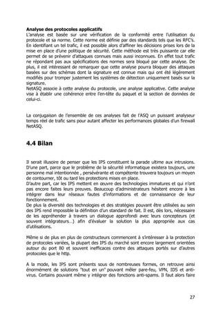 27
Analyse des protocoles applicatifs
L’analyse est basée sur une vérification de la conformité entre l’utilisation du
protocole et sa norme. Cette norme est définie par des standards tels que les RFC’s.
En identifiant un tel trafic, il est possible alors d’affiner les décisions prises lors de la
mise en place d’une politique de sécurité. Cette méthode est très puissante car elle
permet de se prévenir d’attaques connues mais aussi inconnues. En effet tout trafic
ne répondant pas aux spécifications des normes sera bloqué par cette analyse. De
plus, il est intéressant de remarquer que cette analyse pourra bloquer des attaques
basées sur des schémas dont la signature est connue mais qui ont été légèrement
modifiés pour tromper justement les systèmes de détection uniquement basés sur la
signature.
NetASQ associe à cette analyse du protocole, une analyse applicative. Cette analyse
vise à établir une cohérence entre l’en-tête du paquet et la section de données de
celui-ci.
La conjugaison de l’ensemble de ces analyses fait de l’ASQ un puissant analyseur
temps réel de trafic sans pour autant affecter les performances globales d’un firewall
NetASQ.
4.4 Bilan
Il serait illusoire de penser que les IPS constituent la parade ultime aux intrusions.
D’une part, parce que le problème de la sécurité informatique existera toujours, une
personne mal intentionnée , persévérante et compétente trouvera toujours un moyen
de contourner, tôt ou tard les protections mises en place.
D’autre part, car les IPS mettent en œuvre des technologies immatures et qui n’ont
pas encore faites leurs preuves. Beaucoup d’administrateurs hésitent encore à les
intégrer dans leur réseaux fautes d’informations et de connaissance de leur
fonctionnement.
De plus la diversité des technologies et des stratégies pouvant être utilisées au sein
des IPS rend impossible la définition d’un standard de fait. Il est, dès lors, nécessaire
de les appréhender à travers un dialogue approfondi avec leurs concepteurs (et
souvent intégrateurs…) afin d’évaluer la solution la plus appropriée aux cas
d’utilisations.
Même si de plus en plus de constructeurs commencent à s’intéresser à la protection
de protocoles variées, la plupart des IPS du marché sont encore largement orientées
autour du port 80 et souvent inefficaces contre des attaques portés sur d’autres
protocoles que le http.
A la mode, les IPS sont présents sous de nombreuses formes, on retrouve ainsi
énormément de solutions "tout en un" pouvant mêler pare-feu, VPN, IDS et anti-
virus. Certains pouvant même y intégrer des fonctions anti-spams. Il faut alors faire
 