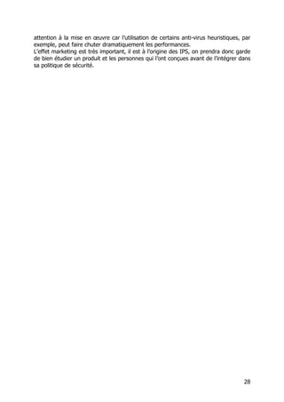 28
attention à la mise en œuvre car l’utilisation de certains anti-virus heuristiques, par
exemple, peut faire chuter dramatiquement les performances.
L’effet marketing est très important, il est à l’origine des IPS, on prendra donc garde
de bien étudier un produit et les personnes qui l’ont conçues avant de l’intégrer dans
sa politique de sécurité.
 