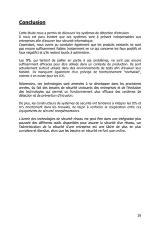 29
Conclusion
Cette étude nous a permis de découvrir les systèmes de détection d’intrusion.
Il nous est paru évident que ces systèmes sont à présent indispensables aux
entreprises afin d’assurer leur sécurité informatique.
Cependant, nous avons pu constater également que les produits existants ne sont
pas encore suffisamment fiables (notamment en ce qui concerne les faux positifs et
faux négatifs) et q’ils restent lourds à administrer.
Les IPS, qui tentent de pallier en partie à ces problèmes, ne sont pas encore
suffisamment efficaces pour être utilisés dans un contexte de production. Ils sont
actuellement surtout utilisés dans des environnements de tests afin d’évaluer leur
fiabilité. Ils manquent également d’un principe de fonctionnement "normalisé",
comme il en existe pour les IDS.
Néanmoins, ces technologies sont amenées à se développer dans les prochaines
années, du fait des besoins de sécurité croissants des entreprises et de l’évolution
des technologies qui permet un fonctionnement plus efficace des systèmes de
détection et de prévention d’intrusion.
De plus, les constructeurs de systèmes de sécurité ont tendance à intégrer les IDS et
IPS directement dans les firewalls, de façon à renforcer la coopération entre ces
équipements de sécurité complémentaires.
L’avenir des technologies de sécurité réseau est peut-être dans une intégration plus
poussée des différents outils disponibles pour assurer la sécurité d’un réseau, car
l’administration de la sécurité d’une entreprise est une tâche de plus en plus
complexe et étendue, alors que les besoins en sécurité ne font que croître.
 