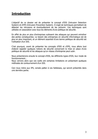 3
Introduction
L’objectif de ce dossier est de présenter le concept d’IDS (Intrusion Detection
System) et d’IPS (Intrusion Prevention System). Il s’agit de techniques permettant de
détecter les intrusions et éventuellement de les prévenir. Ces techniques sont
utilisées en association avec tous les éléments d’une politique de sécurité.
En effet de plus en plus d’entreprises subissent des attaques qui peuvent entraîner
des pertes conséquentes. Le besoin des entreprises en sécurité informatique est de
plus en plus important, et un élément essentiel d’une bonne politique de sécurité est
l’utilisation d’un IDS.
C’est pourquoi, avant de présenter les concepts d’IDS et d’IPS, nous allons tout
d’abord rappeler quelques notions de sécurité concernant la mise en place d’une
politique de sécurité et les attaques qu’un réseau d’entreprise peut subir.
Nous présenterons ensuite le concept d’IDS, les différents types d’IDS, leur mode de
fonctionnement…
Nous verrons alors que ces outils ont certaines limitations en présentant quelques
méthodes de contournement d’un IDS.
Ceci nous mène aux IPS, censés pallier à ces faiblesses, qui seront présentés dans
une dernière partie.
 