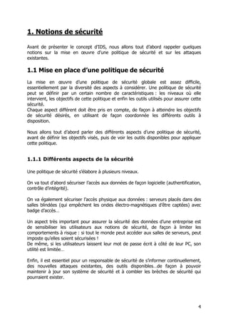 4
1. Notions de sécurité
Avant de présenter le concept d’IDS, nous allons tout d’abord rappeler quelques
notions sur la mise en œuvre d’une politique de sécurité et sur les attaques
existantes.
1.1 Mise en place d’une politique de sécurité
La mise en œuvre d’une politique de sécurité globale est assez difficile,
essentiellement par la diversité des aspects à considérer. Une politique de sécurité
peut se définir par un certain nombre de caractéristiques : les niveaux où elle
intervient, les objectifs de cette politique et enfin les outils utilisés pour assurer cette
sécurité.
Chaque aspect différent doit être pris en compte, de façon à atteindre les objectifs
de sécurité désirés, en utilisant de façon coordonnée les différents outils à
disposition.
Nous allons tout d’abord parler des différents aspects d’une politique de sécurité,
avant de définir les objectifs visés, puis de voir les outils disponibles pour appliquer
cette politique.
1.1.1 Différents aspects de la sécurité
Une politique de sécurité s’élabore à plusieurs niveaux.
On va tout d’abord sécuriser l’accès aux données de façon logicielle (authentification,
contrôle d’intégrité).
On va également sécuriser l’accès physique aux données : serveurs placés dans des
salles blindées (qui empêchent les ondes électro-magnétiques d’être captées) avec
badge d’accès…
Un aspect très important pour assurer la sécurité des données d’une entreprise est
de sensibiliser les utilisateurs aux notions de sécurité, de façon à limiter les
comportements à risque : si tout le monde peut accéder aux salles de serveurs, peut
imposte qu’elles soient sécurisées !
De même, si les utilisateurs laissent leur mot de passe écrit à côté de leur PC, son
utilité est limitée…
Enfin, il est essentiel pour un responsable de sécurité de s’informer continuellement,
des nouvelles attaques existantes, des outils disponibles…de façon à pouvoir
maintenir à jour son système de sécurité et à combler les brèches de sécurité qui
pourraient exister.
 