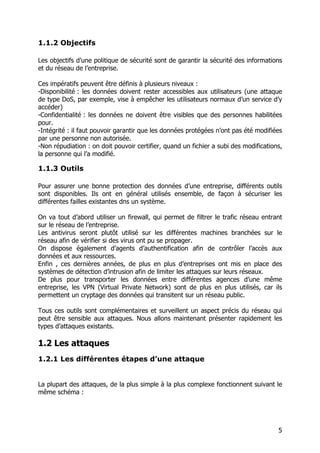 5
1.1.2 Objectifs
Les objectifs d’une politique de sécurité sont de garantir la sécurité des informations
et du réseau de l’entreprise.
Ces impératifs peuvent être définis à plusieurs niveaux :
-Disponibilité : les données doivent rester accessibles aux utilisateurs (une attaque
de type DoS, par exemple, vise à empêcher les utilisateurs normaux d’un service d’y
accéder)
-Confidentialité : les données ne doivent être visibles que des personnes habilitées
pour.
-Intégrité : il faut pouvoir garantir que les données protégées n’ont pas été modifiées
par une personne non autorisée.
-Non répudiation : on doit pouvoir certifier, quand un fichier a subi des modifications,
la personne qui l’a modifié.
1.1.3 Outils
Pour assurer une bonne protection des données d’une entreprise, différents outils
sont disponibles. Ils ont en général utilisés ensemble, de façon à sécuriser les
différentes failles existantes dns un système.
On va tout d’abord utiliser un firewall, qui permet de filtrer le trafic réseau entrant
sur le réseau de l’entreprise.
Les antivirus seront plutôt utilisé sur les différentes machines branchées sur le
réseau afin de vérifier si des virus ont pu se propager.
On dispose également d’agents d’authentification afin de contrôler l’accès aux
données et aux ressources.
Enfin , ces dernières années, de plus en plus d’entreprises ont mis en place des
systèmes de détection d’intrusion afin de limiter les attaques sur leurs réseaux.
De plus pour transporter les données entre différentes agences d’une même
entreprise, les VPN (Virtual Private Network) sont de plus en plus utilisés, car ils
permettent un cryptage des données qui transitent sur un réseau public.
Tous ces outils sont complémentaires et surveillent un aspect précis du réseau qui
peut être sensible aux attaques. Nous allons maintenant présenter rapidement les
types d’attaques existants.
1.2 Les attaques
1.2.1 Les différentes étapes d’une attaque
La plupart des attaques, de la plus simple à la plus complexe fonctionnent suivant le
même schéma :
 