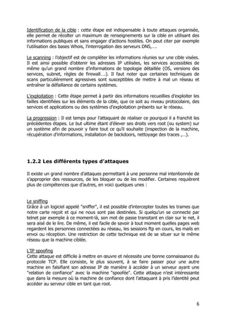 6
Identification de la cible : cette étape est indispensable à toute attaques organisée,
elle permet de récolter un maximum de renseignements sur la cible en utilisant des
informations publiques et sans engager d’actions hostiles. On peut citer par exemple
l’utilisation des bases Whois, l’interrogation des serveurs DNS,….
Le scanning : l’objectif est de compléter les informations réunies sur une cible visées.
Il est ainsi possible d’obtenir les adresses IP utilisées, les services accessibles de
même qu’un grand nombre d’informations de topologie détaillée (OS, versions des
services, subnet, règles de firewall….). Il faut noter que certaines techniques de
scans particulièrement agressives sont susceptibles de mettre à mal un réseau et
entraîner la défaillance de certains systèmes.
L’exploitation : Cette étape permet à partir des informations recueillies d’exploiter les
failles identifiées sur les éléments de la cible, que ce soit au niveau protocolaire, des
services et applications ou des systèmes d’exploitation présents sur le réseau.
La progression : Il est temps pour l’attaquant de réaliser ce pourquoi il a franchit les
précédentes étapes. Le but ultime étant d’élever ses droits vers root (ou system) sur
un système afin de pouvoir y faire tout ce qu’il souhaite (inspection de la machine,
récupération d’informations, installation de backdoors, nettoyage des traces ,…).
1.2.2 Les différents types d’attaques
Il existe un grand nombre d’attaques permettant à une personne mal intentionnée de
s’approprier des ressources, de les bloquer ou de les modifier. Certaines requièrent
plus de compétences que d’autres, en voici quelques unes :
Le sniffing
Grâce à un logiciel appelé "sniffer", il est possible d’intercepter toutes les trames que
notre carte reçoit et qui ne nous sont pas destinées. Si quelqu’un se connecte par
telnet par exemple à ce moment-là, son mot de passe transitant en clair sur le net, il
sera aisé de le lire. De même, il est facile de savoir à tout moment quelles pages web
regardent les personnes connectées au réseau, les sessions ftp en cours, les mails en
envoi ou réception. Une restriction de cette technique est de se situer sur le même
réseau que la machine ciblée.
L’IP spoofing
Cette attaque est difficile à mettre en œuvre et nécessite une bonne connaissance du
protocole TCP. Elle consiste, le plus souvent, à se faire passer pour une autre
machine en falsifiant son adresse IP de manière à accéder à un serveur ayant une
"relation de confiance" avec la machine "spoofée". Cette attaque n’est intéressante
que dans la mesure où la machine de confiance dont l’attaquant à pris l’identité peut
accéder au serveur cible en tant que root.
 