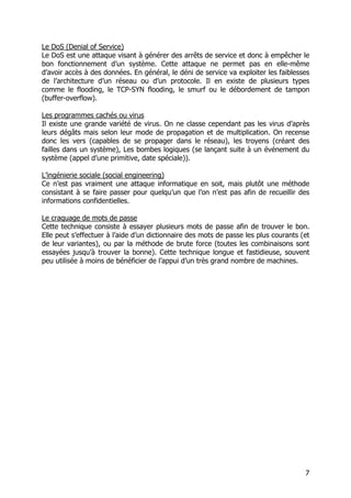 7
Le DoS (Denial of Service)
Le DoS est une attaque visant à générer des arrêts de service et donc à empêcher le
bon fonctionnement d’un système. Cette attaque ne permet pas en elle-même
d’avoir accès à des données. En général, le déni de service va exploiter les faiblesses
de l’architecture d’un réseau ou d’un protocole. Il en existe de plusieurs types
comme le flooding, le TCP-SYN flooding, le smurf ou le débordement de tampon
(buffer-overflow).
Les programmes cachés ou virus
Il existe une grande variété de virus. On ne classe cependant pas les virus d’après
leurs dégâts mais selon leur mode de propagation et de multiplication. On recense
donc les vers (capables de se propager dans le réseau), les troyens (créant des
failles dans un système), Les bombes logiques (se lançant suite à un événement du
système (appel d’une primitive, date spéciale)).
L’ingénierie sociale (social engineering)
Ce n’est pas vraiment une attaque informatique en soit, mais plutôt une méthode
consistant à se faire passer pour quelqu’un que l’on n’est pas afin de recueillir des
informations confidentielles.
Le craquage de mots de passe
Cette technique consiste à essayer plusieurs mots de passe afin de trouver le bon.
Elle peut s’effectuer à l’aide d’un dictionnaire des mots de passe les plus courants (et
de leur variantes), ou par la méthode de brute force (toutes les combinaisons sont
essayées jusqu’à trouver la bonne). Cette technique longue et fastidieuse, souvent
peu utilisée à moins de bénéficier de l’appui d’un très grand nombre de machines.
 