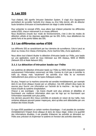 8
2. Les IDS
Tout d’abord, IDS signifie Intrusion Detection System. Il s’agit d’un équipement
permettant de surveiller l’activité d’un réseau ou d’un hôte donné, afin de détecter
toute tentative d’intrusion et éventuellement de réagir à cette tentative.
Pour présenter le concept d’IDS, nous allons tout d’abord présenter les différentes
sortes d’IDS, chacun intervenant à un niveau différent.
Nous étudierons ensuite leur mode de fonctionnement, c’est à dire les modes de
détection utilisés et les réponses apportées par les IDS. Enfin, nous détaillerons les
points forts et les points faibles des IDS.
2.1 Les différentes sortes d’IDS
Les différents IDS se caractérisent par leur domaine de surveillance. Celui-ci peut se
situer au niveau d’un réseau d’entreprise, d’une machine hôte, d’une application…
Nous allons tout d’abord étudier la détection d’intrusion basée sur l’hôte, puis basée
sur une application, avant de nous intéresser aux IDS réseaux, NIDS et NNIDS
(Network IDS et Node Network IDS).
2.1.1 La détection d'intrusion basée sur l'hôte
Les systèmes de détection d'intrusion basés sur l'hôte ou HIDS (Host IDS) analysent
exclusivement l'information concernant cet hôte. Comme ils n'ont pas à contrôler le
trafic du réseau mais "seulement" les activités d'un hôte ils se montrent
habituellement plus précis sur les types d'attaques subies.
De plus, l'impact sur la machine concernée est sensible immédiatement, par exemple
dans le cas d’une attaque réussie par un utilisateur. Ces IDS utilisent deux types de
sources pour fournir une information sur l'activité de la machine : les logs et les
traces d'audit du système d'exploitation.
Chacun a ses avantages : les traces d'audit sont plus précises et détaillées et
fournissent une meilleure information alors que les logs qui ne fournissent que
l'information essentielle sont plus petits.
Ces derniers peuvent être mieux contrôlés et analysés en raison de leur taille, mais
certaines attaques peuvent passer inaperçues, alors qu’elles sont détectables par une
analyse des traces d’audit.
Ce type d’IDS possèdent un certain nombre d’avantages : il est possible de constater
immédiatement l'impact d'une attaque et donc de mieux réagir. Grâce à la quantité
des informations étudiées, il est possible d’observer les activités se déroulant sur
l'hôte avec précision et d’optimiser le système en fonction des activités observées.
 
