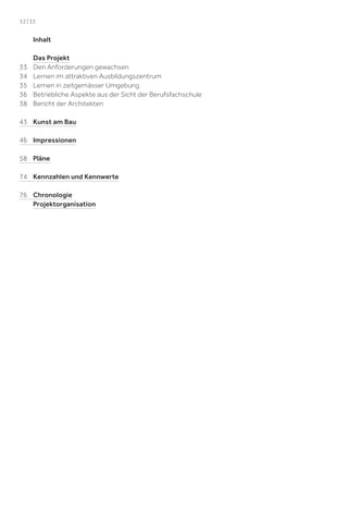 32 | 33

Inhalt

33
34
35
36
38

Das Projekt
Den Anforderungen gewachsen
Lernen im attraktiven Ausbildungszentrum
Lernen in zeitgemässer Umgebung
Betriebliche Aspekte aus der Sicht der Berufsfachschule
Bericht der Architekten

43 Kunst am Bau
46 Impressionen
58 Pläne
74 Kennzahlen und Kennwerte
76 Chronologie
Projektorganisation

 