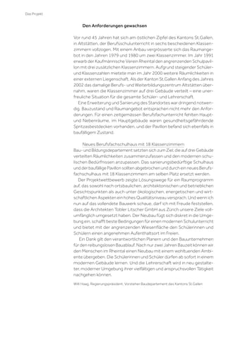 Das Projekt

Den Anforderungen gewachsen
Vor rund 45 Jahren hat sich am östlichen Zipfel des Kantons St.Gallen,
in Altstätten, der Berufsschulunterricht in sechs bescheidenen Klassenzimmern vollzogen. Mit einem Anbau vergrösserte sich das Raumangebot in den Jahren 1979 und 1980 um zwei Klassenzimmer. Im Jahr 1991
erwarb der Kaufmännische Verein Rheintal den angrenzenden Schulpavillon mit drei zusätzlichen Klassenzimmern. Aufgrund steigender Schülerund Klassenzahlen mietete man im Jahr 2000 weitere Räumlichkeiten in
einer externen Liegenschaft. Als der Kanton St.Gallen Anfang des Jahres
2002 das damalige Berufs- und Weiterbildungszentrum Altstätten übernahm, waren die Klassenzimmer auf drei Gebäude verteilt – eine unerfreuliche Situation für die gesamte Schüler- und Lehrerschaft.
Eine Erweiterung und Sanierung des Standortes war dringend notwendig. Bauzustand und Raumangebot entsprachen nicht mehr den Anforderungen. Für einen zeitgemässen Berufsfachunterricht fehlten Hauptund Nebenräume, im Hauptgebäude waren gesundheitsgefährdende
Spritzasbestdecken vorhanden, und der Pavillon befand sich ebenfalls in
baufälligem Zustand.
Neues Berufsfachschulhaus mit 18 Klassenzimmern
Bau- und Bildungsdepartement setzten sich zum Ziel, die auf drei Gebäude
verteilten Räumlichkeiten zusammenzufassen und den modernen schulischen Bedürfnissen anzupassen. Das sanierungsbedürftige Schulhaus
und der baufällige Pavillon sollten abgebrochen und durch ein neues Berufsfachschulhaus mit 18 Klassenzimmern am selben Platz ersetzt werden.
Der Projektwettbewerb zeigte Lösungswege für ein Raumprogramm
auf, das sowohl nach ortsbaulichen, architektonischen und betrieblichen
Gesichtspunkten als auch unter ökologischen, energetischen und wirtschaftlichen Aspekten ein hohes Qualitätsniveau versprach. Und wenn ich
nun auf das vollendete Bauwerk schaue, darf ich mit Freude feststellen,
dass die Architekten Tobler Litscher GmbH aus Zürich unsere Ziele vollumfänglich umgesetzt haben. Der Neubau fügt sich diskret in die Umgebung ein, schaﬀt beste Bedingungen für einen modernen Schulunterricht
und bietet mit der angrenzenden Wiesenﬂäche den Schülerinnen und
Schülern einen angenehmen Aufenthaltsort im Freien.
Ein Dank gilt den verantwortlichen Planern und den Bauunternehmen
für den reibungslosen Bauablauf. Nach nur zwei Jahren Bauzeit können wir
den Menschen im Rheintal einen Neubau mit einem wohltuenden Ambiente übergeben. Die Schülerinnen und Schüler dürfen ab sofort in einem
modernen Gebäude lernen. Und die Lehrerschaft wird in neu gestalteter, moderner Umgebung ihrer vielfältigen und anspruchsvollen Tätigkeit
nachgehen können.
Willi Haag, Regierungspräsident, Vorsteher Baudepartement des Kantons St.Gallen

 