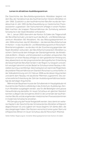 34 | 35

Lernen im attraktiven Ausbildungszentrum
Die Geschichte des Berufsbildungsstandorts Altstätten beginnt mit
dem Bau der Handelsschule des Kaufmännischen Vereins Altstätten im
Jahr 1966. Zusätzlich zu den kaufmännischen Berufen wurde der Handelsschule im Jahr 1995 die Berufsausbildung zur medizinischen Praxisassistentin zugewiesen. Der Fachunterricht erfolgte in einem Pavillon.
Bald machten die knappen Platzverhältnisse die Zumietung weiterer
Schulräume in der Stadt Altstätten erforderlich.
Am 1. Januar 2002 übernahm der Kanton St.Gallen die Trägerschaft
der Berufsfachschulen und damit auch das Berufs- und Weiterbildungszentrum Altstätten (BZ Altstätten). Als das Bildungsdepartement im
Jahr 2004 entschied, das BZ  Altstätten – die kleinste Berufsfachschule
im Kanton – in das neue Berufs- und Weiterbildungszentrum RorschachRheintal einzugliedern, wurde dies mit der Zusicherung gegenüber der
Stadt Altstätten verbunden, den Berufsfachschulstandort Altstätten zu
sichern. Damit wurde dem Anliegen der Standortgemeinde, die Attraktivität als Wohn-, Arbeits- und Schulstandort zu erhalten, entsprochen. Die
Diskussion um einen Neubau erfolgte vor dem gedanklichen Hintergrund,
dass abweichend von der prognostizierten demograﬁschen Entwicklung
die Gesamtzahl der Berufslernenden in der Region nur langsam und zeitlich verzögert abnimmt und der Bedarf an Schulraum einen Neubau in Altstätten durchaus rechtfertigt. Gleichzeitig bot sich damit die Möglichkeit,
die prekären Platzverhältnisse am Standort Rorschach zu entschärfen. In
der Volksabstimmung vom 24. Februar 2008 wurde diesen Argumenten
und damit dem Neubau mit deutlicher Mehrheit zugestimmt. Die zwischenzeitliche Entwicklung der Zahl der Ausbildungsverhältnisse bestätigt die damaligen Argumente.
Während der Bauphase musste der Schulbetrieb im Hauptgebäude mit
Ausnahme des Pavillons vollständig in das Zivilschutz-Ausbildungs-Zentrum Altstätten ausgelagert werden, was für alle Beteiligten eine grosse
Herausforderung darstellte. Im neuen Schulhaus am gleichen Standort
konnten zu Beginn des Schuljahres 2010/11 die Lernenden der kaufmännischen Berufe und die angehenden medizinischen Praxisassistentinnen
in modernste Schulräume einziehen.
Mit Genugtuung darf heute festgestellt werden, dass damit ein weiteres Kapitel in der Geschichte des Schulstandortes Altstätten erfolgreich
abgeschlossen ist und zugleich ein neues beginnt. Ich danke allen, die
dazu beigetragen haben. Den Nutzern wünsche ich einen guten Start und
erfolgreiches Wirken im neuen Schulhaus des BZ  Rorschach-Rheintal.
Stefan Kölliker, Regierungsrat, Vorsteher Bildungsdepartement des Kantons St.Gallen

 