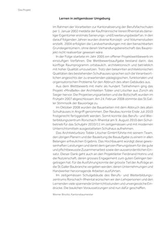 Das Projekt

Lernen in zeitgemässer Umgebung
Im Rahmen der Vorarbeiten zur Kantonalisierung der Berufsfachschulen
per 1. Januar 2002 meldete der Kaufmännische Verein Rheintal als damaliger Eigentümer erstmals Sanierungs- und Erweiterungsbedarf an. In den
darauf folgenden Jahren wurden diverse Konzept- und Volumenstudien
erstellt. 2004 erfolgten die Landverhandlungen mit den benachbarten
Grundeigentümern, ohne deren Verhandlungsbereitschaft das Bauprojekt nicht realisierbar gewesen wäre.
In der Folge startete im Jahr 2005 ein oﬀener Projektwettbewerb im
einstuﬁgen Verfahren. Die Wettbewerbsaufgabe bestand darin, das
künftige Raumprogramm ortsbaulich, architektonisch und betrieblich
mit hoher Qualität umzusetzen. Trotz den bekannten architektonischen
Qualitäten des bestehenden Schulhauses sprachen sich die Verantwortlichen angesichts der zu erwartenden pädagogischen, funktionalen und
organisatorischen Probleme für den Abbruch des alten Gebäudes aus.
Aus dem Wettbewerb mit mehr als hundert Teilnehmern ging das
Projekt «MiraBelle» der Architekten Tobler und Litscher aus Zürich als
Sieger hervor. Die Projektierungsarbeiten und die Botschaft wurden im
Frühjahr 2007 abgeschlossen. Am 24. Februar 2008 stimmte das St.Galler Stimmvolk der Bauvorlage zu.
Im Oktober 2008 wurden die Bauarbeiten mit dem Abbruch des alten
Schulhauses in Angriﬀ genommen. Der Neubau konnte Ende Juli 2010
fristgerecht fertiggestellt werden. Somit konnte das Berufs- und Weiterbildungszentrum Rorschach-Rheintal am 9. August 2010 den Schulbetrieb für das Schuljahr 2010/11 im zeitgemässen und mit modernen
Unterrichtsmitteln ausgestatteten Schulhaus aufnehmen.
Das Architekturbüro Tobler Litscher GmbH führte mit seinem Team,
den übrigen Planern und der Bauleitung die Bauaufgabe zu einem in allen
Belangen erfreulichen Ergebnis. Das Hochbauamt würdigt diese gewissenhaften Leistungen und dankt dem ganzen Planungsteam für die gute
und pﬂichtbewusste Zusammenarbeit sowie den ausserordentlichen Einsatz. Dieser Dank geht auch an den Projektleiter Ferdinand Hohns und
die Nutzerschaft, deren grosses Engagement zum guten Gelingen beigetragen hat. Für die Ausführung konnte der grösste Teil der Aufträge an
die St.Galler Baubranche vergeben werden, deren Unternehmungen und
Handwerker hervorragende Arbeiten ausführten.
Im zeitgemässen Schulgebäude des Berufs- und Weiterbildungszentrums Rorschach-Rheintal wünschen wir den Lehrpersonen und den
Lernenden viele spannende Unterrichtsstunden und unvergessliche Eindrücke. Die baulichen Voraussetzungen sind nun dafür geschaﬀen.
Werner Binotto, Kantonsbaumeister

 