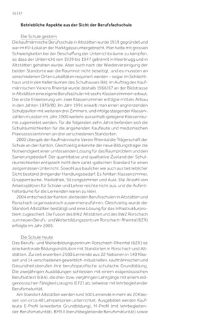 36 | 37

Betriebliche Aspekte aus der Sicht der Berufsfachschule
Die Schule gestern
Die kaufmännische Berufsschule in Altstätten wurde 1919 gegründet und
war im KV-Lokal an der Marktgasse untergebracht. Man hatte mit grossen
Schwierigkeiten bei der Beschaﬀung der Unterrichtsräume zu kämpfen,
so dass der Unterricht von 1939 bis 1947 getrennt in Heerbrugg und in
Altstätten gehalten wurde. Aber auch nach der Wiedervereinigung der
beiden Standorte war die Raumnot nicht beseitigt, und es mussten an
verschiedenen Orten Lokalitäten requiriert werden – sogar im Schlachthaus und in den Kellerräumen des Schulhauses Bild. Im Auftrag des Kaufmännischen Vereins Rheintal wurde deshalb 1966/67 an der Bildstrasse
in Altstätten eine eigene Berufsschule mit sechs Klassenzimmern erbaut.
Die erste Erweiterung um zwei Klassenzimmer erfolgte mittels Anbau
in den Jahren 1979/80. Im Jahr 1991 erwarb man einen angrenzenden
Schulpavillon mit weiteren drei Zimmern, und infolge steigender Klassenzahlen mussten im Jahr 2000 weitere ausserhalb gelegene Klassenräume zugemietet werden. Für die folgenden zehn Jahre befanden sich die
Schulräumlichkeiten für die angehenden Kauﬂeute und medizinischen
Praxisassistentinnen an drei verschiedenen Standorten.
2002 übergab der Kaufmännische Verein Rheintal die Trägerschaft der
Schule an den Kanton. Gleichzeitig erkannte der neue Bildungsträger die
Notwendigkeit einer umfassenden Lösung für das Raumproblem und den
Sanierungsbedarf. Der quantitative und qualitative Zustand der Schulräumlichkeiten entsprach nicht dem sankt-gallischen Standard für einen
zeitgemässen Unterricht. Sowohl aus baulicher wie auch aus betrieblicher
Sicht bestand dringender Handlungsbedarf. Es fehlten Klassenzimmer,
Gruppenräume, Mediathek, Sitzungszimmer und Aula. Die Anzahl von
Arbeitsplätzen für Schüler und Lehrer reichte nicht aus, und die Aufenthaltsräume für die Lernenden waren zu klein.
2004 entschied der Kanton, die beiden Berufsschulen in Altstätten und
Rorschach organisatorisch zusammenzuführen. Gleichzeitig wurde der
Standort Altstätten bestätigt und eine Lösung für das Infrastrukturproblem zugesichert. Die Fusion des BWZ Altstätten und des BWZ Rorschach
zum neuen Berufs- und Weiterbildungszentrum Rorschach-Rheintal (BZR )
erfolgte im Jahr 2005.
Die Schule heute
Das Berufs- und Weiterbildungszentrum Rorschach-Rheintal (BZR ) ist
eine kantonale Bildungsinstitution mit Standorten in Rorschach und Altstätten. Zurzeit erwerben 2500 Lernende aus 22 Nationen in 140 Klassen und 14 verschiedenen gewerblich-industriellen, kaufmännischen und
Gesundheitsberufen ihre berufsspeziﬁsche schulische Grundbildung.
Die zweijährigen Ausbildungen schliessen mit einem eidgenössischen
Berufsattest (EBA ), die drei- bzw. vierjährigen Lehrgänge mit einem eidgenössischen Fähigkeitszeugnis (EFZ ) ab, teilweise mit lehrbegleitender
Berufsmaturität.
Am Standort Altstätten werden rund 500 Lernende in mehr als 20 Klassen von circa 40 Lehrpersonen unterrichtet. Ausgebildet werden Kaufleute E-Proﬁl (erweiterte Grundbildung), M-Proﬁl (mit lehrbegleitender Berufsmaturität), BMS ll (berufsbegleitende Berufsmaturität) sowie

 