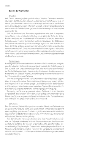 38 | 39

Bericht der Architekten
Situation
Der Ort ist siedlungstypologisch äusserst reizvoll. Zwischen der kleinräumigen, dicht bebauten Altstadt und der Landwirtschaftszone liegt ein
weiter, parkähnlicher Landschaftsraum mit grossmassstäblichen Bauten
darin. Diese Bauten werden öﬀentlich genutzt, sind von lokaler Bedeutung
und stehen als Solitäre ohne geometrische Ordnung zur Strasse oder
zueinander da.
Das neue Berufs- und Weiterbildungszentrum reiht sich in angemessener Weise in das ortsbauliche Gefüge ein, ergänzt die Reihe der Schulbauten und passt ins Ensemble von Waisenhaus, Kirche und Altersheim.
Selbstbewusst in seiner Schlichtheit steht der Neubau an der Bildstrasse,
welche ihm die Adresse gibt. Rechtwinklig ausgerichtet zum Primarschulhaus Schöntal und zur gemeinsam genutzten Turnhalle, respektiert er
seine Nachbarschaft. Die zurückhaltende Positionierung lässt den Landschaftsraum in seiner ursprünglichen Grosszügigkeit weiterbestehen.
Vom bereits bestehenden unterirdischen Ortskommandoposten bleibt
die Einfahrt erkennbar.
Aussenraum
Ein Wegnetz verbindet die beiden auf unterschiedlichen Niveaus liegenden Schulbauten für Fussgänger und dient zugleich der Anlieferung und
der Zufahrt zum Ortskommandoposten. Der funktional zweckmässige Asphaltbelag verbindet fugenlos das Kontinuum des Aussenraums,
bestehend aus Strasse, Vorplatz, Haupteingang, Pausenbereich, gedeckten Veloparkplätzen und Gehweg.
Der Haupteingang beﬁndet sich auf der Ebene der Bildstrasse. Gegenüber sind grossformatige Betonplatten mit Bänken und einem stählernen Regendach in die Wiese gelegt. Lavendelbepﬂanzte Betonbecken
mit Sitzgelegenheiten bilden einen baulichen Filter zur Bildstrasse hin. Ein
Behindertenparkplatz steht nahe beim Eingang zur Verfügung.
Parkseitig, der Strasse abgewandt, ist das Gebäude in einen Kiesplatz
eingebettet. Betonplatten bilden den Zugangssteg zum unteren Eingang.
Dieser der Strasse abgewandte Bereich ist als zentraler Ort der Lernenden im Freien mit Sitzsteinen und Tischen möbliert.
Schulhaus
Das Berufs- und Weiterbildungszentrum ist ein öﬀentliches Gebäude, das
als Zeichen für Bildung steht. Der geometrisch einfache Baukörper mit
dem sorgfältig gestalteten Erscheinungsbild setzt ein deutlich sichtbares Zeichen und betont seine Bedeutung im Verhältnis zu den anderen
öﬀentlichen Bauten der Umgebung.
Aus dem Quader herausgeschnitten sind zwei Negativvolumen, welche die Eingänge markieren und zum Betreten einladen. Die Fassadengestaltung ist Abbild der inneren Organisation. Die grossformatige fassadenbündige Verglasung im Erdgeschoss widerspiegelt die öﬀentliche
Nutzung und die repräsentative Funktion. Die Verglasung unterscheidet
sich deutlich von den Lochfenstern mit den tiefen Leibungen der anders
genutzten Räume.

 