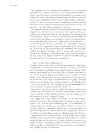 Das Projekt

Der eingefärbte, in der Oberﬂäche bearbeitete Sichtbeton verstärkt
die klare Erscheinung des Baukörpers. Die bronzeeloxierten Holz-/Metallfenster heben sich ab von der rauen Betonoberﬂäche und verleihen ihm
ein edles Äusseres. Perforierte Raﬄamellenstoren und textile Markisen als
aussen liegender Blendschutz harmonieren mit dem Farbton der Fensterrahmen und bilden zusammen eine stimmig wirkende Gebäudehülle. Die
Robustheit der Aussenhaut wechselt an der thermischen Grenze und
geht über in den oberﬂächenverkleideten Innenraum.
Der repräsentative und prägnante Charakter der Eingangshalle und der
Treppenanlage ist angemessen materialisiert. Der fugenlose Terrazzoboden betont die Grosszügigkeit des Raumes und ist überdies dauerhaft
und pﬂegeleicht. Der zurückhaltende Glanz der geschliﬀenen Oberﬂäche
unterstützt die Lichtführung und erzeugt eine elegante, zeitlose Raumatmosphäre. Die hellen Wände und Decken leiten das vertikal und horizontal eindringende natürliche Licht in die Tiefe und schaﬀen eine angenehme Lichtstimmung. Die kompakte, schallabsorbierende Verkleidung
der Decke sorgt mit geringer Reduktion der Raumhöhe für eine ausgewogene Raumakustik. Die Schul-, Dienst- und Verwaltungsräume sind
zurückhaltend gestaltet und dienen ruhigem, konzentriertem Arbeiten.
Die Aula als Raum der Repräsentation ist entsprechend ihrer Bedeutung
räumlich und in der Materialisierung hervorgehoben.
Raum der Bewegung und Begegnung
Einer Raumskulptur gleich steht die Treppe selbstbewusst im Erschliessungsbereich. Zu den Wänden leicht ausgedreht, ist sie im Erdgeschoss
dem Eingang zugewandt. Durch die weit auseinandergeschobenen Treppenläufe entstehen grosse Deckenausschnitte mit unterschiedlichen Formen. Die Brüstungen auf den einzelnen Stockwerken verlaufen einerseits
parallel zu den Treppenläufen und folgen andererseits der Ausrichtung
der Innenwände. Geräumige Aufenthaltsbereiche auf jedem Geschoss
schliessen an den Treppenraum an. Die Ausdrehung um 90 Grad verleiht
ihnen Intimität und Ruhe. Grosse, dunkel gehaltene Holzmöbel kontrastieren den harten Terrazzo und laden zum Sitzen ein.
Das seitlich über die Fenster der Aufenthaltsräume eindringende
Tageslicht verschränkt sich mit dem vertikal über die Oblichter eintretenden Licht. Die künstliche Beleuchtung ist in die Decke integriert und
folgt wiederum der Ausrichtung der Treppe.
Die Treppe als Kernstück des Innenraums ist unverkennbar mit dem
Gebäude verwachsen. Sie ermöglicht einen visuellen wie auch akustischen Kontakt über alle Geschosse hinweg. Als Ort der Bewegung und
Verbindung zwischen den Geschossen lädt sie mit den hohen und massiven Brüstungen zum Verweilen, Beobachten und Begegnen ein. Eine
gewollte leichte Irritation, entstehend durch die ungewohnten Geometrien und überraschenden Raumsituationen, hält wach und regt die Sinne an.
Hier kommt die Kunst am Bau ins Spiel. Die aus den Decken herausgeschnittenen geometrischen Formen gleichsam zitierend, ruft der Künstler
diese in Gestalt von Gipsreliefs an der Wand des Aufenthaltsraumes ins
Gedächtnis. Monochrom beﬂockt prägen sie mit ihrer intensiven, in jedem
Geschoss anderen Farbe die Raumatmosphäre und wirken identitätsstiftend für Lehrpersonen und Lernende.

 