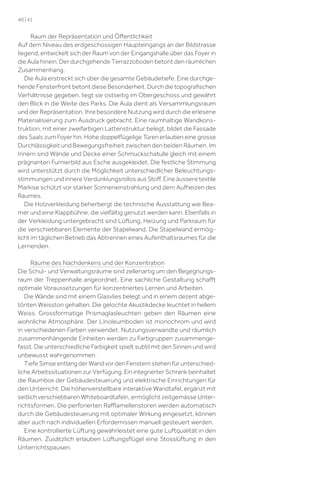 40 | 41

Raum der Repräsentation und Öﬀentlichkeit
Auf dem Niveau des erdgeschossigen Haupteingangs an der Bildstrasse
liegend, entwickelt sich der Raum von der Eingangshalle über das Foyer in
die Aula hinein. Der durchgehende Terrazzoboden betont den räumlichen
Zusammenhang.
Die Aula erstreckt sich über die gesamte Gebäudetiefe. Eine durchgehende Fensterfront betont diese Besonderheit. Durch die topograﬁschen
Verhältnisse gegeben, liegt sie ostseitig im Obergeschoss und gewährt
den Blick in die Weite des Parks. Die Aula dient als Versammlungsraum
und der Repräsentation. Ihre besondere Nutzung wird durch die erlesene
Materialisierung zum Ausdruck gebracht. Eine raumhaltige Wandkonstruktion, mit einer zweifarbigen Lattenstruktur belegt, bildet die Fassade
des Saals zum Foyer hin. Hohe doppelﬂügelige Türen erlauben eine grosse
Durchlässigkeit und Bewegungsfreiheit zwischen den beiden Räumen. Im
Innern sind Wände und Decke einer Schmuckschatulle gleich mit einem
prägnanten Furnierbild aus Esche ausgekleidet. Die festliche Stimmung
wird unterstützt durch die Möglichkeit unterschiedlicher Beleuchtungsstimmungen und innere Verdunklungsrollos aus Stoﬀ. Eine äussere textile
Markise schützt vor starker Sonneneinstrahlung und dem Aufheizen des
Raumes.
Die Holzverkleidung beherbergt die technische Ausstattung wie Beamer und eine Klappbühne, die vielfältig genutzt werden kann. Ebenfalls in
der Verkleidung untergebracht sind Lüftung, Heizung und Parkraum für
die verschiebbaren Elemente der Stapelwand. Die Stapelwand ermöglicht im täglichen Betrieb das Abtrennen eines Aufenthaltsraumes für die
Lernenden.
Räume des Nachdenkens und der Konzentration
Die Schul- und Verwaltungsräume sind zellenartig um den Begegnungsraum der Treppenhalle angeordnet. Eine sachliche Gestaltung schaﬀt
optimale Voraussetzungen für konzentriertes Lernen und Arbeiten.
Die Wände sind mit einem Glasvlies belegt und in einem dezent abgetönten Weisston gehalten. Die gelochte Akustikdecke leuchtet in hellem
Weiss. Grossformatige Prismaglasleuchten geben den Räumen eine
wohnliche Atmosphäre. Der Linoleumboden ist monochrom und wird
in verschiedenen Farben verwendet. Nutzungsverwandte und räumlich
zusammenhängende Einheiten werden zu Farbgruppen zusammengefasst. Die unterschiedliche Farbigkeit spielt subtil mit den Sinnen und wird
unbewusst wahrgenommen.
Tiefe Simse entlang der Wand vor den Fenstern stehen für unterschiedliche Arbeitssituationen zur Verfügung. Ein integrierter Schrank beinhaltet
die Raumbox der Gebäudesteuerung und elektrische Einrichtungen für
den Unterricht. Die höhenverstellbare interaktive Wandtafel, ergänzt mit
seitlich verschiebbaren Whiteboardtafeln, ermöglicht zeitgemässe Unterrichtsformen. Die perforierten Raﬄamellenstoren werden automatisch
durch die Gebäudesteuerung mit optimaler Wirkung eingesetzt, können
aber auch nach individuellen Erfordernissen manuell gesteuert werden.
Eine kontrollierte Lüftung gewährleistet eine gute Luftqualität in den
Räumen. Zusätzlich erlauben Lüftungsﬂügel eine Stosslüftung in den
Unterrichtspausen.

 