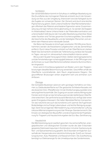 Das Projekt

Sichtbeton
Der verwendete Beton kommt im Schulhaus in vielfältiger Bearbeitung vor.
Die Grundfarbe des homogenen Materials entsteht durch die Verwendung von Kies aus der Umgebung. Intensiviert wird die Farbigkeit durch
die Zugabe von schwarzen Steinen. Der Zement wird durch eine leichte
Pigmentierung getönt. Dank unterschiedlicher Oberﬂächenbehandlungen oﬀenbart das Material verschiedene Eigenarten seiner Zusammensetzung und regt mehrere Sinne gleichzeitig an. So werden die Etappen
im Arbeitsablauf, kleine Unterschiede in der Materialkonzentration und
unterschiedlich tiefe Spuren der manuellen Bearbeitung erkennbar. Diese
vielen Facetten sind Teil des gesamten Erscheinungsbildes. Sie erzählen
die Geschichte des Bauablaufes und der beteiligten Menschen und verleihen dem Material seine individuelle Gestalt.
Der Beton der Fassade ist ohne Fugen verarbeitet. Mit Hilfe eines Stockhammers werden die Kieselsteine aufgebrochen und die Zementhaut
entfernt. Durch diese Prozedur entsteht auf der Oberﬂäche ein starkes
Relief. Das Sonnenlicht verstärkt die Tiefenwirkung und lässt die Fassade
im Tages- wie auch im Jahresverlauf unterschiedlich intensiv wirken.
Wie aus dem Quader herausgeschnitten, bleiben die Eingangsbereiche
und die Fensterleibungen schalungsglatt belassen. In die Öﬀnungen sind
als Kontrast zur rauen Oberﬂäche bronzefarben eloxierte Aluminiumfenster eingesetzt.
Innen wird im Erschliessungsbereich am Boden und in den Treppenbrüstungen dieselbe Betonmischung verwendet. Geschliﬀen erhält die
Oberﬂäche zurückhaltende, dem Raum angemessene Eleganz. Die
geschliﬀenen Brüstungen wirken angenehm kühl und animieren zum
Anfassen.
Ökologie
Der kompakte Baukörper weist ein sehr günstiges Verhältnis von Volumen zu Gebäudeoberﬂäche auf. Die gestockte Sichtbetonfassade und
die eloxierten Holz-/Metallfenster mit der Dreifachverglasung bilden eine
wartungsfreie Aussenhülle. Der Zugang von aussen zwecks Reinigung der
Fenster wird mit den an das Schulhaus grenzenden befahrbaren Oberﬂächen erleichtert. Der perforierte äussere Blendschutz verfügt über einen
guten Energiedurchlasswert. Die hellen Wandoberﬂächen transportieren das natürliche wie auch das künstliche Licht optimal. Die fugenlosen
Bodenbeläge sind auf lange Lebensdauer und leichte Reinigung ausgelegt. Dank hervorragender Wärmedämmung und kontrollierter Lüftung
inklusive Wärmerückgewinnung wird der Minergie-Standard erreicht. Der
Einsatz von ökologischen Baustoﬀen und die entsprechende Projektplanung für Tragwerk und Haustechnik ergeben die Eco-Bau-Zertiﬁzierung.
Haustechnik
Die Wärmeversorgung ist zweifach gesichert. Aus wirtschaftlichen, energiepolitischen und ökologischen Gründen wurde die über Erdsonden
gespeiste Elektrowärmepumpe in Kombination mit einer Gasheizung als
Not- und Spitzenlastheizung gewählt. Die Erdsonden ermöglichen ausserhalb der Heizperiode eine natürliche Kühlung der Zuluft von Verwaltungsräumen, Aula, Mediathek und Klassenzimmern. Die Zuluftkühlung
benötigt nur Elektroenergie für die Umwälzpumpe des Sondenkreises.

 