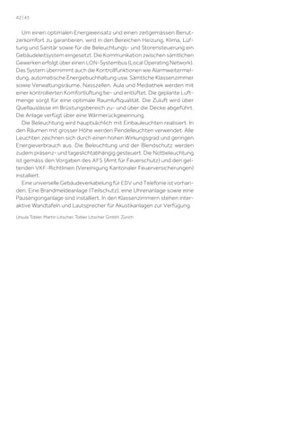 42 | 43

Um einen optimalen Energieeinsatz und einen zeitgemässen Benutzerkomfort zu garantieren, wird in den Bereichen Heizung, Klima, Lüftung und Sanitär sowie für die Beleuchtungs- und Storensteuerung ein
Gebäudeleitsystem eingesetzt. Die Kommunikation zwischen sämtlichen
Gewerken erfolgt über einen LON -Systembus (Local Operating Network).
Das System übernimmt auch die Kontrollfunktionen wie Alarmweitermeldung, automatische Energiebuchhaltung usw. Sämtliche Klassenzimmer
sowie Verwaltungsräume, Nasszellen, Aula und Mediathek werden mit
einer kontrollierten Komfortlüftung be- und entlüftet. Die geplante Luftmenge sorgt für eine optimale Raumluftqualität. Die Zuluft wird über
Quellauslässe im Brüstungsbereich zu- und über die Decke abgeführt.
Die Anlage verfügt über eine Wärmerückgewinnung.
Die Beleuchtung wird hauptsächlich mit Einbauleuchten realisiert. In
den Räumen mit grosser Höhe werden Pendelleuchten verwendet. Alle
Leuchten zeichnen sich durch einen hohen Wirkungsgrad und geringen
Energieverbrauch aus. Die Beleuchtung und der Blendschutz werden
zudem präsenz- und tageslichtabhängig gesteuert. Die Notbeleuchtung
ist gemäss den Vorgaben des AFS (Amt für Feuerschutz) und den geltenden VKF -Richtlinien (Vereinigung Kantonaler Feuerversicherungen)
installiert.
Eine universelle Gebäudeverkabelung für EDV und Telefonie ist vorhanden. Eine Brandmeldeanlage (Teilschutz), eine Uhrenanlage sowie eine
Pausengonganlage sind installiert. In den Klassenzimmern stehen interaktive Wandtafeln und Lautsprecher für Akustikanlagen zur Verfügung.
Ursula Tobler, Martin Litscher, Tobler Litscher GmbH, Zürich

 