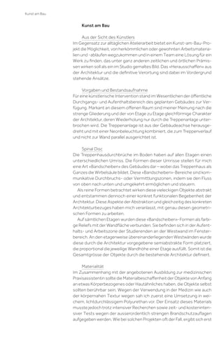 Kunst am Bau

Kunst am Bau
Aus der Sicht des Künstlers
Im Gegensatz zur alltäglichen Atelierarbeit bietet ein Kunst-am-Bau-Projekt die Möglichkeit, von herkömmlichen oder gewohnten Arbeitsmaterialien und -abläufen wegzukommen und in einem Team eine Lösung für ein
Werk zu ﬁnden, das unter ganz anderen zeitlichen und örtlichen Prämissen wirken soll als ein im Studio gemaltes Bild. Das «Herausschaﬀen» aus
der Architektur und die deﬁnitive Verortung sind dabei im Vordergrund
stehende Ansätze.
Vorgaben und Bestandsaufnahme
Für eine künstlerische Intervention stand im Wesentlichen der öﬀentliche
Durchgangs- und Aufenthaltsbereich des geplanten Gebäudes zur Verfügung. Markant an diesem oﬀenen Raum sind meiner Meinung nach die
strenge Gliederung und der von Etage zu Etage gleichförmige Charakter
der Architektur, deren Wiederholung nur durch die Treppenanlage unterbrochen wird. Die Treppenanlage ist aus der Gebäudeachse herausgedreht und mit einer Neonbeleuchtung kombiniert, die zum Treppenverlauf
und nicht zur Wand parallel ausgerichtet ist.
Spinal Disc
Die Treppenhausdurchbrüche im Boden haben auf allen Etagen einen
unterschiedlichen Umriss. Die Formen dieser Umrisse stellen für mich
eine Art «Bandscheiben» des Gebäudes dar – wobei das Treppenhaus als
Ganzes die Wirbelsäule bildet. Diese «Bandscheiben»-Bereiche sind kommunikative Durchbruchs- oder Vermittlungszonen, indem sie den Fluss
von oben nach unten und umgekehrt ermöglichen und steuern.
Als reine Formen betrachtet wirken diese vieleckigen Objekte abstrakt
und entstammen dennoch einer konkret funktionalen Begebenheit der
Architektur. Diese Aspekte der Abstraktion und gleichzeitig des konkreten
Architekturbezuges haben mich veranlasst, mit genau diesen geometrischen Formen zu arbeiten.
Auf sämtlichen Etagen wurden diese «Bandscheiben»-Formen als farbige Reliefs mit der Wandﬂäche verbunden. Sie beﬁnden sich in der Aufenthalts- und Arbeitszone der Studierenden an der Westwand im Fensterbereich. An den etagenweise übereinanderliegenden Westwänden wurde
diese durch die Architektur vorgegebene semiabstrakte Form platziert,
die proportional die jeweilige Wandhöhe einer Etage ausfüllt. Somit ist die
Gesamtgrösse der Objekte durch die bestehende Architektur deﬁniert.
Materialität
Im Zusammenhang mit der angebotenen Ausbildung zur medizinischen
Praxisassistentin sollte die Materialbeschaﬀenheit der Objekte von Anfang
an etwas Körperbezogenes oder Hautähnliches haben, die Objekte selbst
sollten berührbar sein. Wegen der Verwendung in der Medizin wie auch
der körpernahen Textur wegen sah ich zuerst eine Umsetzung in weichem, lichtdurchlässigem Polyurethan vor. Der Einsatz dieses Materials
musste jedoch trotz intensiver Recherchen sowie zeit- und kostenintensiver Tests wegen der ausserordentlich strengen Brandschutzauﬂagen
aufgegeben werden. Wie bei solchen Projekten oft der Fall, ergibt sich erst

 