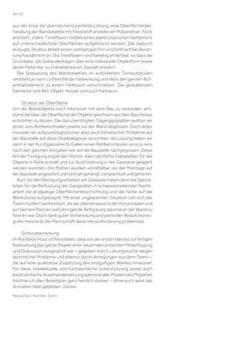 44 | 45

aus der Krise die überraschend perfekte Lösung: eine Oberﬂächenbehandlung der Wandobjekte mit Flockstoﬀ anstelle von Polyurethan. Flock
entsteht, indem Textilfasern mittels eines elektrostatischen Verfahrens
auf unterschiedlichste Oberﬂächen aufgebracht werden. Die dadurch
erzeugte Struktur ähnelt einem samtartigen Flor und fühlt sich bei Berührung hautähnlich an. Die Textilfasern sind beliebig einfärbbar, so dass die
Grundidee, die Gebäudeetagen über eine individuelle Objektform sowie
deren Farbe klar zu charakterisieren, Gestalt annahm.
Die Spiegelung des Wandobjektes im aufpolierten Terrazzoboden
verstärkt je nach Lichteinfall die Farbwirkung und lässt den ganzen Aufenthaltsbereich zu einem Farbraum verschmelzen. Die gestaltenden
Elemente sind Bild, Objekt, Körper und auch Farbraum.
Struktur der Oberﬂäche
Um die Wandobjekte noch intensiver mit dem Bau zu verbinden, entstand die Idee, die Oberﬂäche der Objekte gleichsam aus dem Bau heraus
entstehen zu lassen. Die dazu benötigten Trägergipsplatten wollten wir
direkt vom Rohbetonboden jeweils vor der Wand abgiessen. Doch leider
mussten wir aufgrund logistischer, aber auch klimatischer Probleme auf
der Baustelle auf diese Direktabgüsse verzichten. Als Lösung haben wir
dann in der Kunstgiesserei St.Gallen einen Rohbetonboden eins zu eins
nach den gleichen Vorgaben wie auf der Baustelle nachgegossen. Diese
Art der Fertigung ergab den Vorteil, dass sämtliche Gipsplatten für die
Objekte in Ruhe erstellt und zur Austrocknung in der Giesserei gelagert
werden konnten. Die Platten wurden unmittelbar vor der Montage auf
der Baustelle angeliefert und zeitnah gehängt, verspachtelt und gehärtet.
Kurz vor den Reinigungsarbeiten am Gebäude haben dann die Spezialisten für die Beﬂockung der Gipsplatten in schweisstreibender Nachtarbeit die endgültige Oberﬂächenbeschichtung und die Farbe auf die
Werkstücke aufgebracht. Mit einer ungewohnten Situation sah sich das
Team insofern konfrontiert, als die üblicherweise in der Horizontalen und
auf kleinere Flächen aufzubringende Beﬂockung diesmal an der Wand zu
ﬁxieren war. Doch dank guter Vorbereitung und planvoller Ablaufchoreograﬁe meisterte die Mannschaft diese Herausforderung problemlos.
Schlussbemerkung
Im Rückblick muss ich feststellen, dass von der ersten Idee bis zur fertigen
Realisierung das ganze Projekt einer dauernden kritischen Hinterfragung
und Diskussion ausgesetzt war – gegeben durch Lösungssuche wegen
technischer Probleme und ebenso durch Anregungen aus dem Team –,
die auf eine qualitative Zuspitzung des endgültigen Werkes hinauslief.
Für diese intellektuelle und handwerkliche Unterstützung sowie auch
kreativkritische Auseinandersetzung während aller Phasen des Projektes
möchte ich allen Beteiligten ganz herzlich danken – ohne euch wäre das
Vorhaben Idee geblieben. Danke.
Pascal Danz, Künstler, Zürich

 