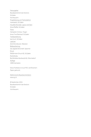 Herausgeber
Baudepartement des Kantons
St.Gallen
Hochbauamt
Projektleitung und Textredaktion
marktwärts, St.Gallen
Visuelles Konzept, Layout und Satz
Anna Pfeiﬀer, St.Gallen
Fotos
Hanspeter Schiess, Trogen
Anna-Tina Eberhard, St.Gallen
Textbearbeitung
text & art, St.Gallen
Lektorat
Zünd Korrekturen, Rebstein
Bildbearbeitung
das digitale bild GmbH, Speicher
Druck
Niedermann Druck AG, St.Gallen
Ausrüstung
Buchbinderei Burkhardt AG, Mönchaltorf
Auﬂage
1000 Exemplare
Diese Publikation ist auf FSC-zertiﬁziertem
Papier gedruckt.
Elektronische Baudokumentation
www.sg.ch
© September 2010
Baudepartement des Kantons
St.Gallen
Hochbauamt

 