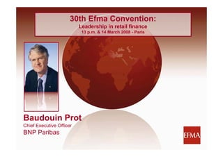 30th Efma Convention:
                                Leadership in retail finance
                                L d    hi i     t il fi
                                 13 p.m. & 14 March 2008 - Paris




   Baudouin Prot
   Chief Executive Officer
   BNP Paribas

BNP Paribas Retail Strategy                                        1