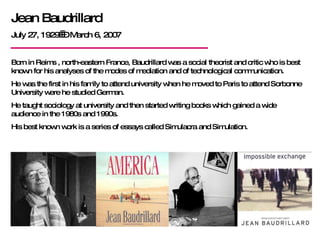 Jean Baudrillard July 27, 1929  – March 6, 2007 Born in Reims , north-eastern France, Baudrillard was a social theorist and critic who is best known for his analyses of the modes of mediation and of technological communication.  He was the first in his family to attend university when he moved to Paris to attend Sorbonne University were he studied German. He taught sociology at university and then started writing books which gained a wide audience in the 1980s and 1990s. His best known work is a series of essays called Simulacra and Simulation. 