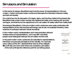 Simulacra and Simulation In this series of essays, Baudrillard examines the power of representations in the pre-modern, modern and post-modern worlds and discusses the interaction between reality, symbols and society. It is most known for its discussion of images, signs, and how they relate to the present day. Baudrillard claims that modern society has replaced all reality and meaning with symbols and signs, and that the human experience is of a simulation of reality rather than reality itself. According to Baudrillard, in the pre-modern world, audiences were rarely confronted with representations of the real because technology was simply not available therefore, there could be no confusion between virtual and actual. In the modern world, industrialisation and mass production allowed  an endless series of representations,  but it was still more likely  people could distinguish between the simulation and the real. In the post-modern world, audiences are saturated in representations,  that these now precede perceptions of the actually. For example,  many victims of the 9/11 described their trauma of the collapse  ‘like a film’, a comment which show one considers a simulation  of the real (a film)as the reference point for something actual. 