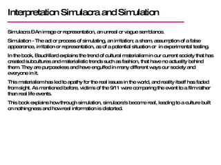 Interpretation Simulacra and Simulation Simulacra – An image or representation, an unreal or vague semblance. Simulation - The act or process of simulating, an imitation; a sham, assumption of a false appearance, imitation or representation, as of a potential situation or  in experimental testing.  In the book, Baudrillard explains the trend of cultural materialism in our current society that has created subcultures and materialistic trends such as fashion, that have no actuality behind them. They are purposeless and have engulfed in many different ways our society and everyone in it.  This materialism has led to apathy for the real issues in the world, and reality itself has faded from sight. As mentioned before, victims of the 9/11 were comparing the event to a film rather than real life events.  This book explains how through simulation, simulacra's become real, leading to a culture built on nothingness and how real information is distorted. 