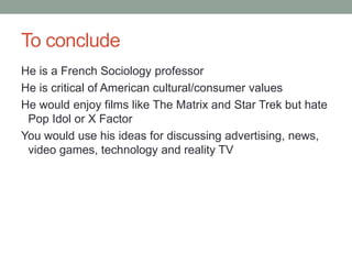 To conclude
He is a French Sociology professor
He is critical of American cultural/consumer values
He would enjoy films like The Matrix and Star Trek but hate
Pop Idol or X Factor
You would use his ideas for discussing advertising, news,
video games, technology and reality TV

 