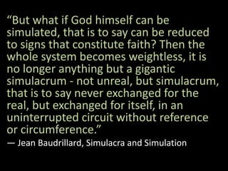 “But what if God himself can be
simulated, that is to say can be reduced
to signs that constitute faith? Then the
whole system becomes weightless, it is
no longer anything but a gigantic
simulacrum - not unreal, but simulacrum,
that is to say never exchanged for the
real, but exchanged for itself, in an
uninterrupted circuit without reference
or circumference.”
― Jean Baudrillard, Simulacra and Simulation
 