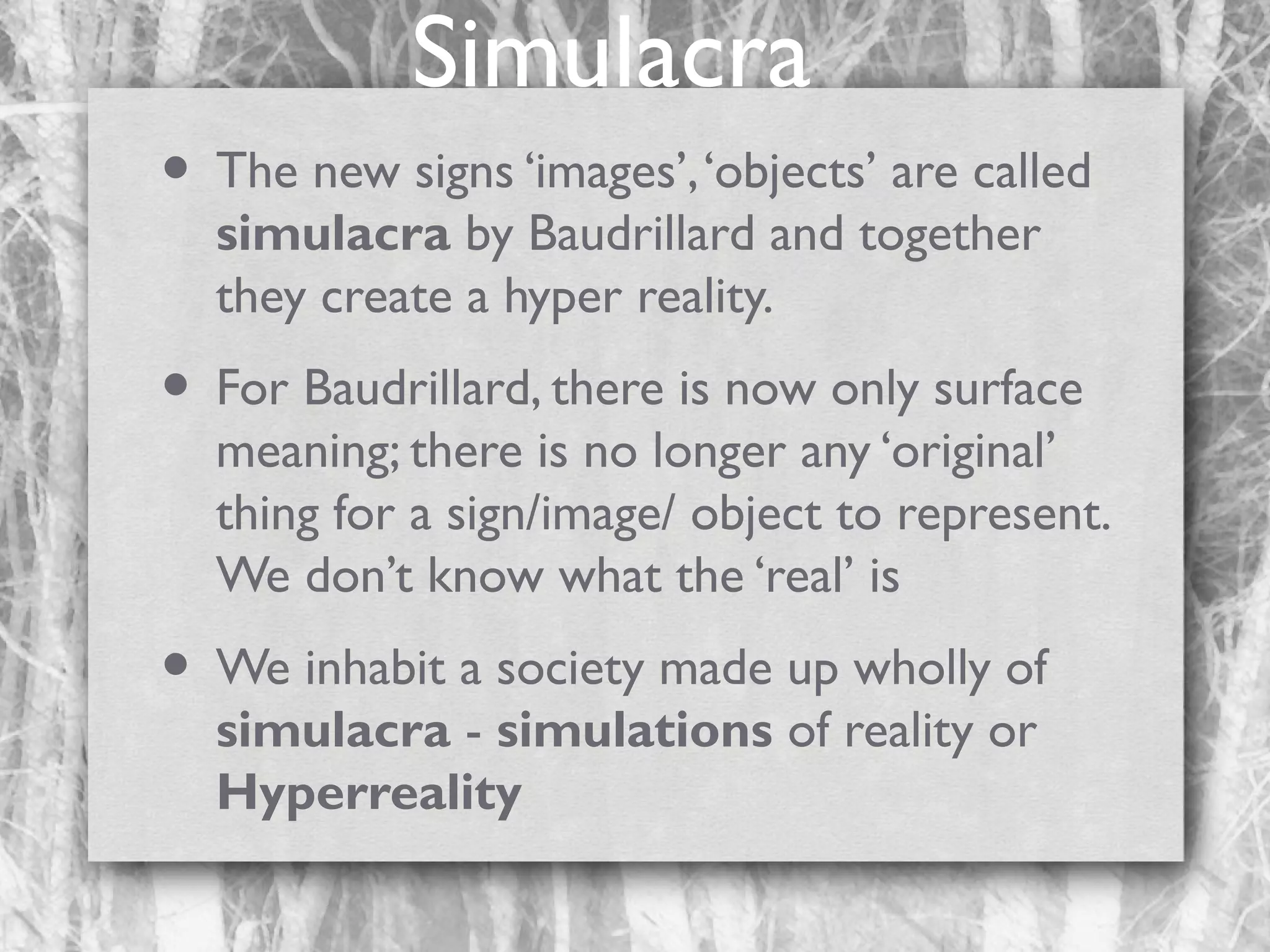 Simulacra
• The new signs ‘images’, ‘objects’ are called
simulacra by Baudrillard and together
they create a hyper reality.

• For Baudrillard, there is now only surface

meaning; there is no longer any ‘original’
thing for a sign/image/ object to represent.
We don’t know what the ‘real’ is

• We inhabit a society made up wholly of
simulacra - simulations of reality or
Hyperreality

 