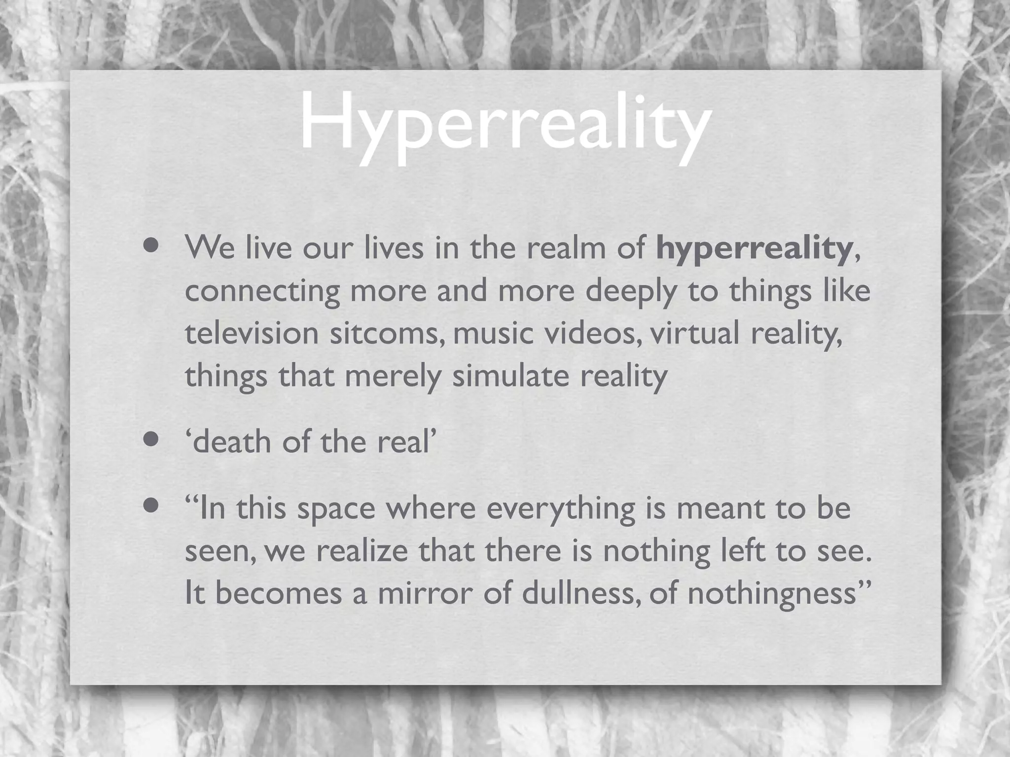 Hyperreality
•

We live our lives in the realm of hyperreality,
connecting more and more deeply to things like
television sitcoms, music videos, virtual reality,
things that merely simulate reality

•
•

‘death of the real’
“In this space where everything is meant to be
seen, we realize that there is nothing left to see.
It becomes a mirror of dullness, of nothingness”

 
