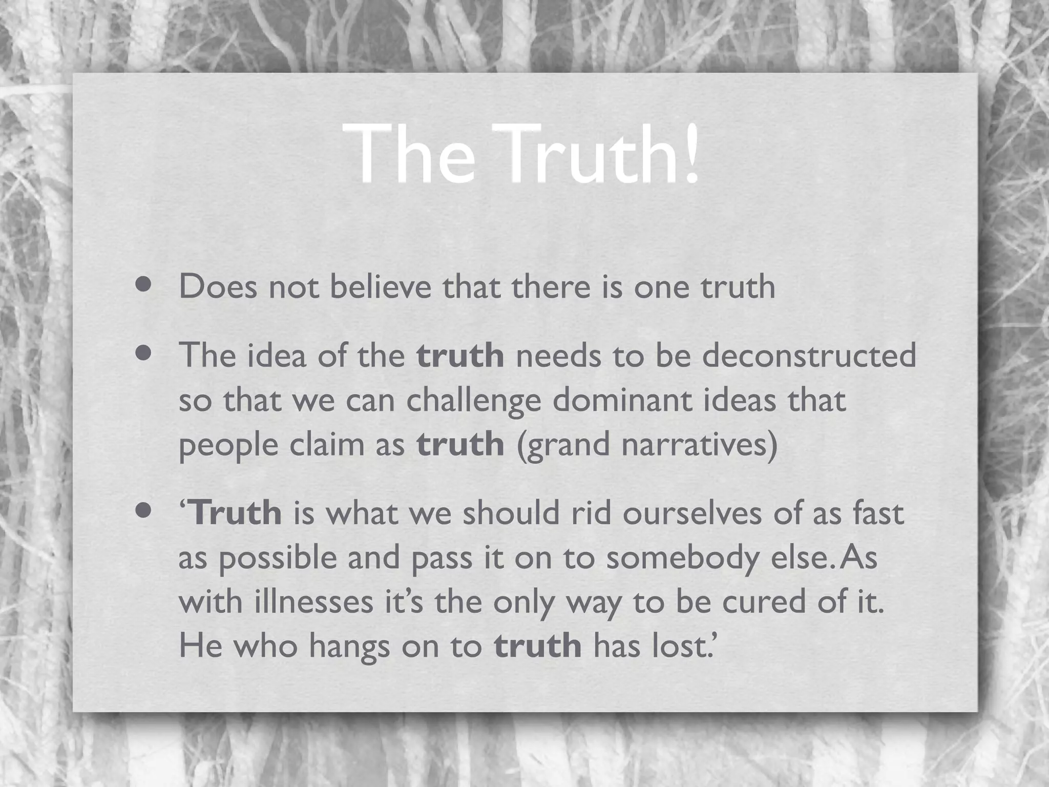 The Truth!
•
•

Does not believe that there is one truth

•

‘Truth is what we should rid ourselves of as fast
as possible and pass it on to somebody else. As
with illnesses it’s the only way to be cured of it.
He who hangs on to truth has lost.’

The idea of the truth needs to be deconstructed
so that we can challenge dominant ideas that
people claim as truth (grand narratives)

 