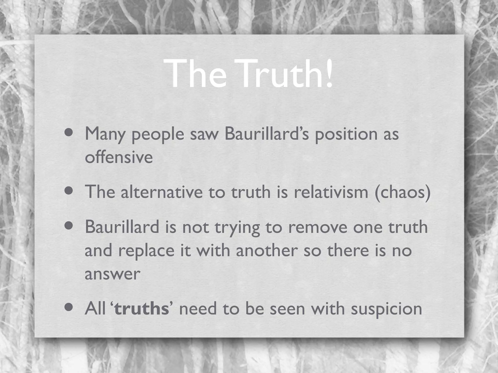 The Truth!
•

Many people saw Baurillard’s position as
offensive

•
•

The alternative to truth is relativism (chaos)

•

All ‘truths’ need to be seen with suspicion

Baurillard is not trying to remove one truth
and replace it with another so there is no
answer

 