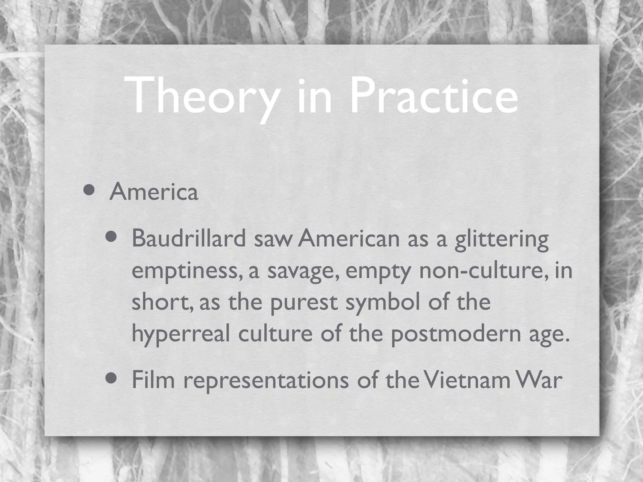 Theory in Practice
• America
• Baudrillard saw American as a glittering

emptiness, a savage, empty non-culture, in
short, as the purest symbol of the
hyperreal culture of the postmodern age.

• Film representations of the Vietnam War

 