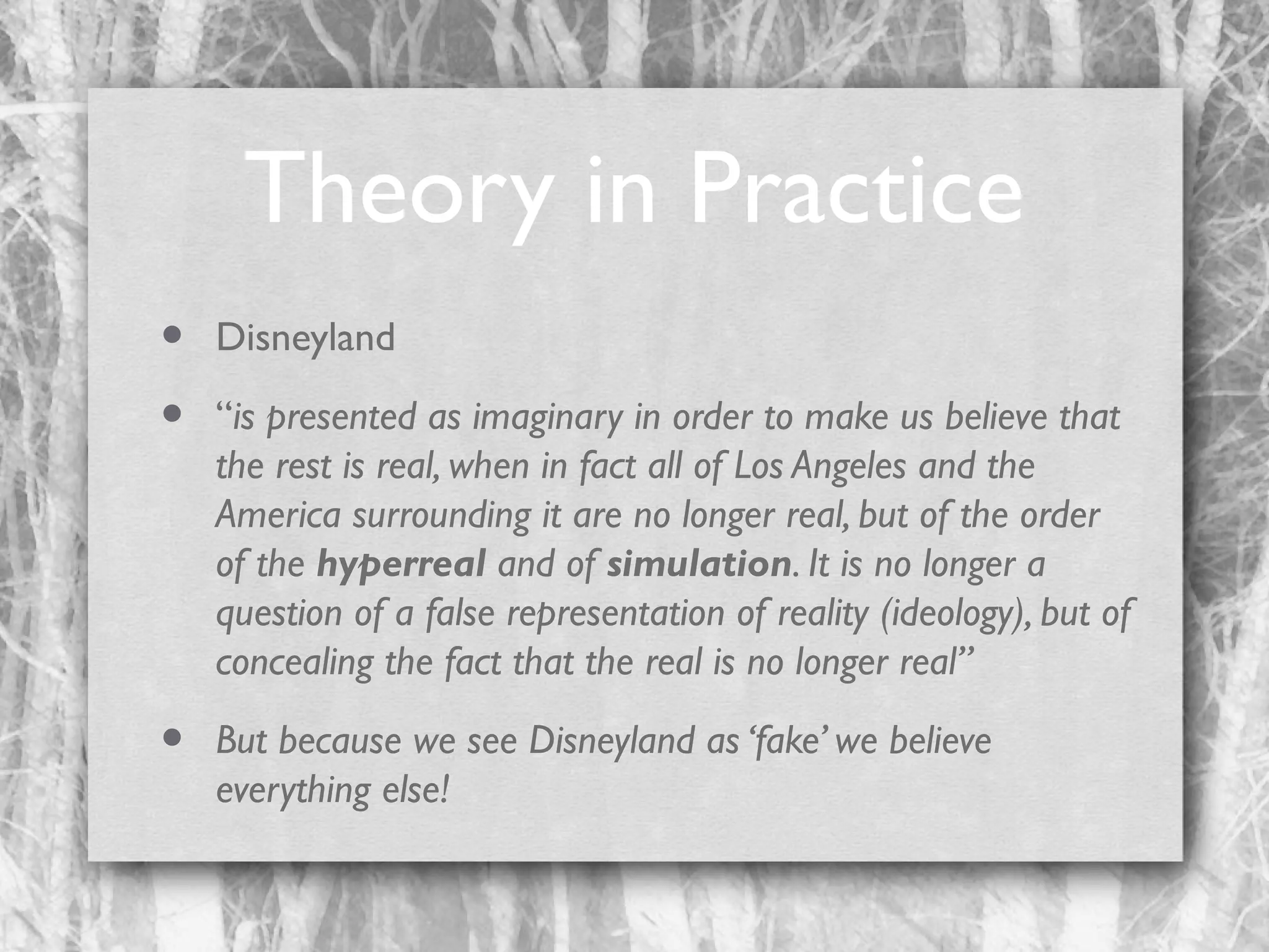 Theory in Practice
•
•

Disneyland

•

But because we see Disneyland as ‘fake’ we believe
everything else!

“is presented as imaginary in order to make us believe that
the rest is real, when in fact all of Los Angeles and the
America surrounding it are no longer real, but of the order
of the hyperreal and of simulation. It is no longer a
question of a false representation of reality (ideology), but of
concealing the fact that the real is no longer real”

 