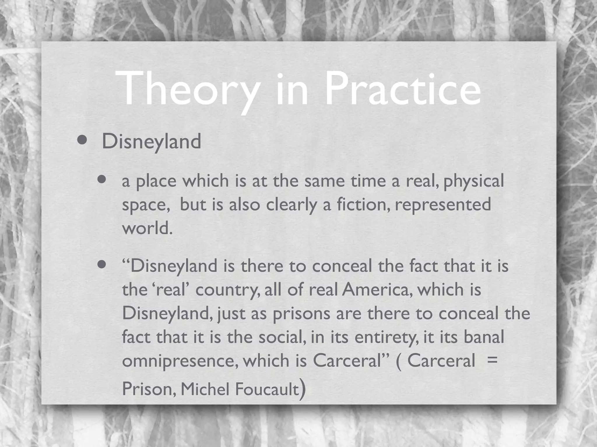 Theory in Practice
•

Disneyland

•

a place which is at the same time a real, physical
space, but is also clearly a fiction, represented
world.

•

“Disneyland is there to conceal the fact that it is
the ‘real’ country, all of real America, which is
Disneyland, just as prisons are there to conceal the
fact that it is the social, in its entirety, it its banal
omnipresence, which is Carceral” ( Carceral =
Prison, Michel Foucault)

 