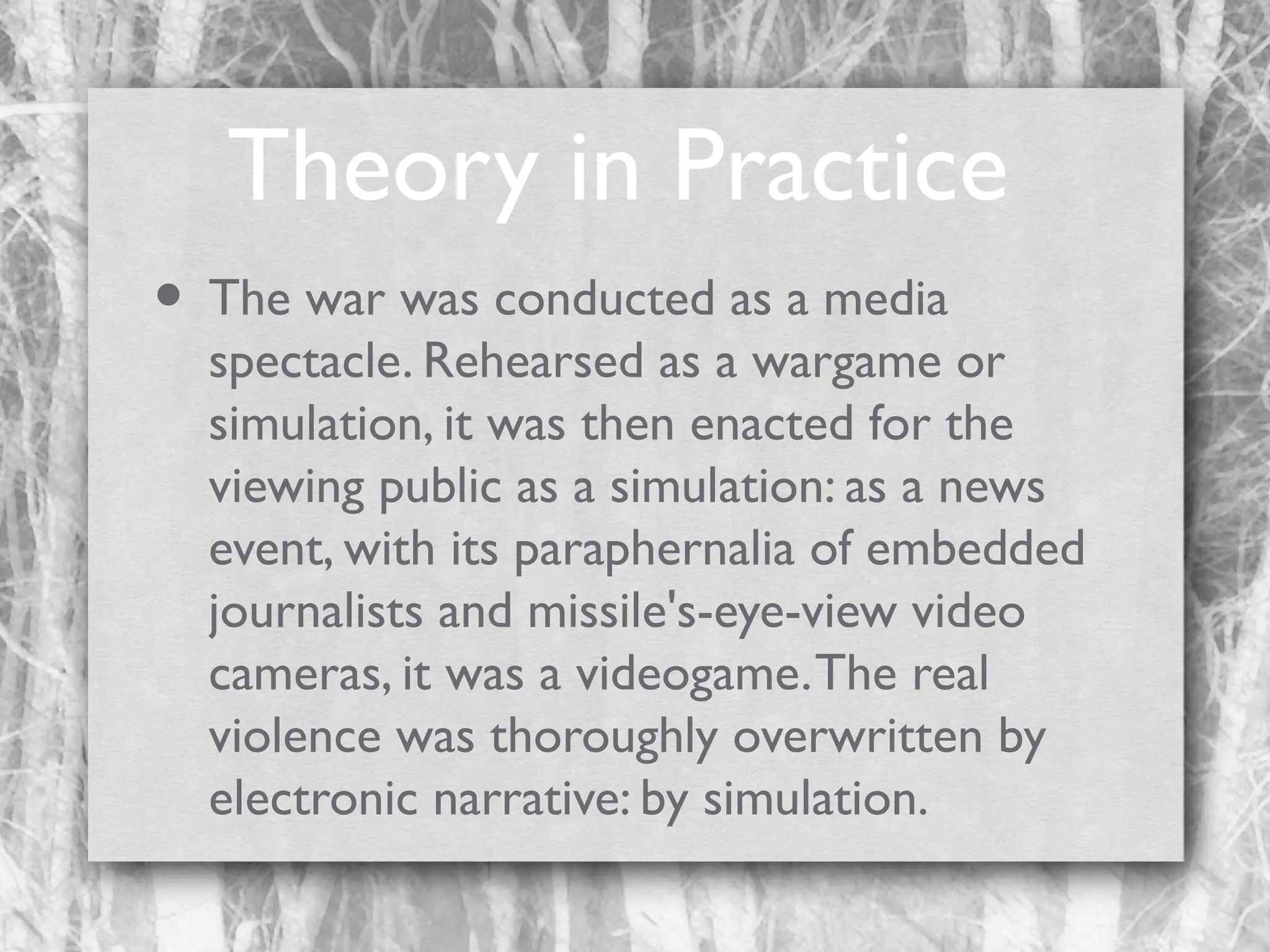 Theory in Practice
• The war was conducted as a media

spectacle. Rehearsed as a wargame or
simulation, it was then enacted for the
viewing public as a simulation: as a news
event, with its paraphernalia of embedded
journalists and missile's-eye-view video
cameras, it was a videogame. The real
violence was thoroughly overwritten by
electronic narrative: by simulation.

 