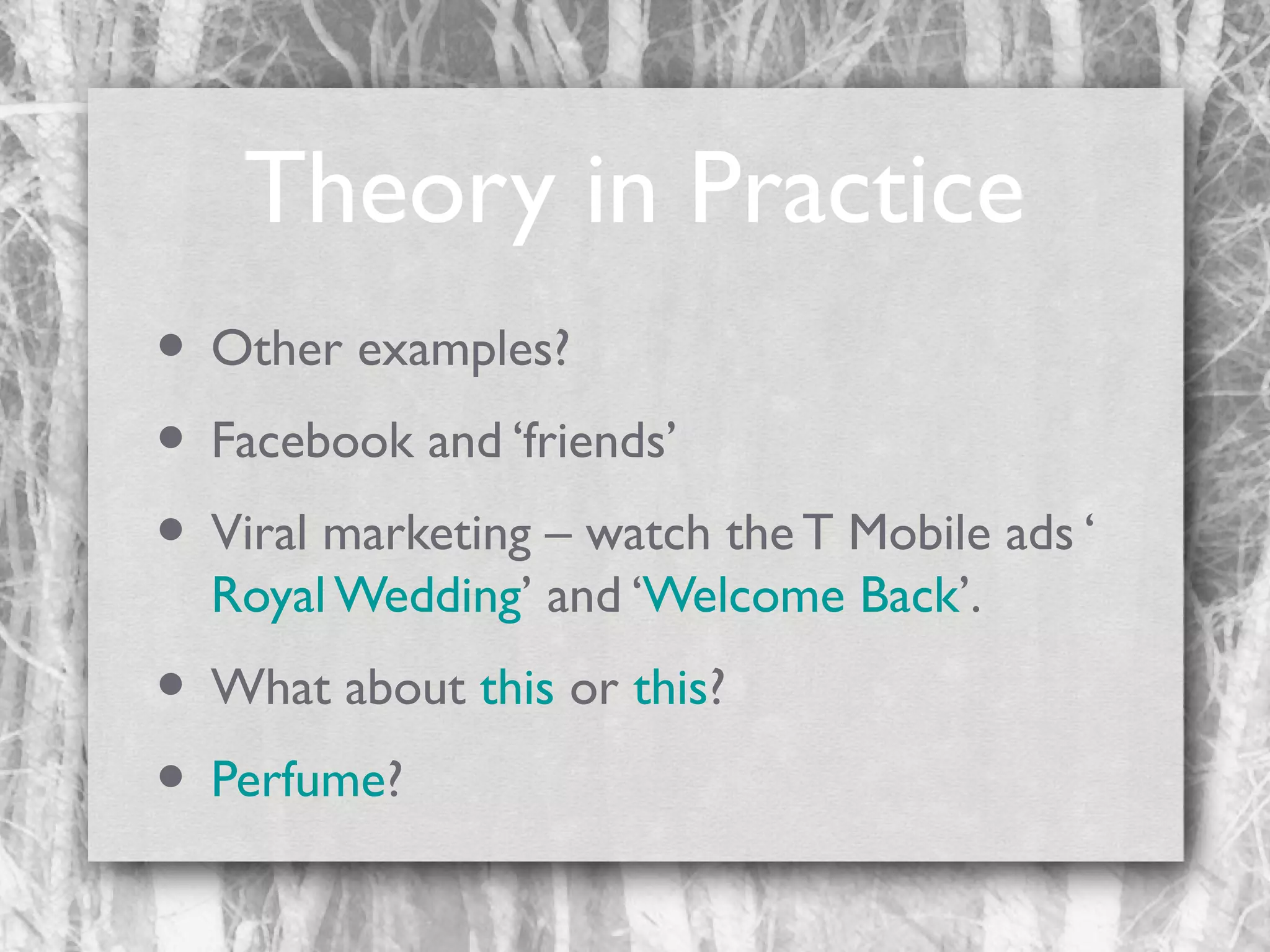 Theory in Practice
• Other examples?
• Facebook and ‘friends’
• Viral marketing – watch the T Mobile ads ‘
Royal Wedding’ and ‘Welcome Back’.

• What about this or this?
• Perfume?

 