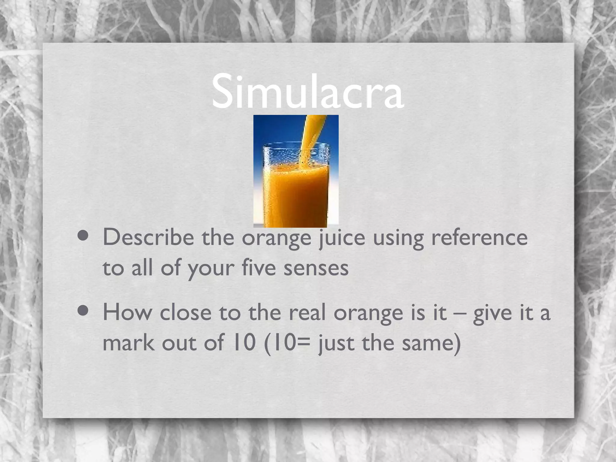 Simulacra
• Describe the orange juice using reference
to all of your five senses

• How close to the real orange is it – give it a
mark out of 10 (10= just the same)

 