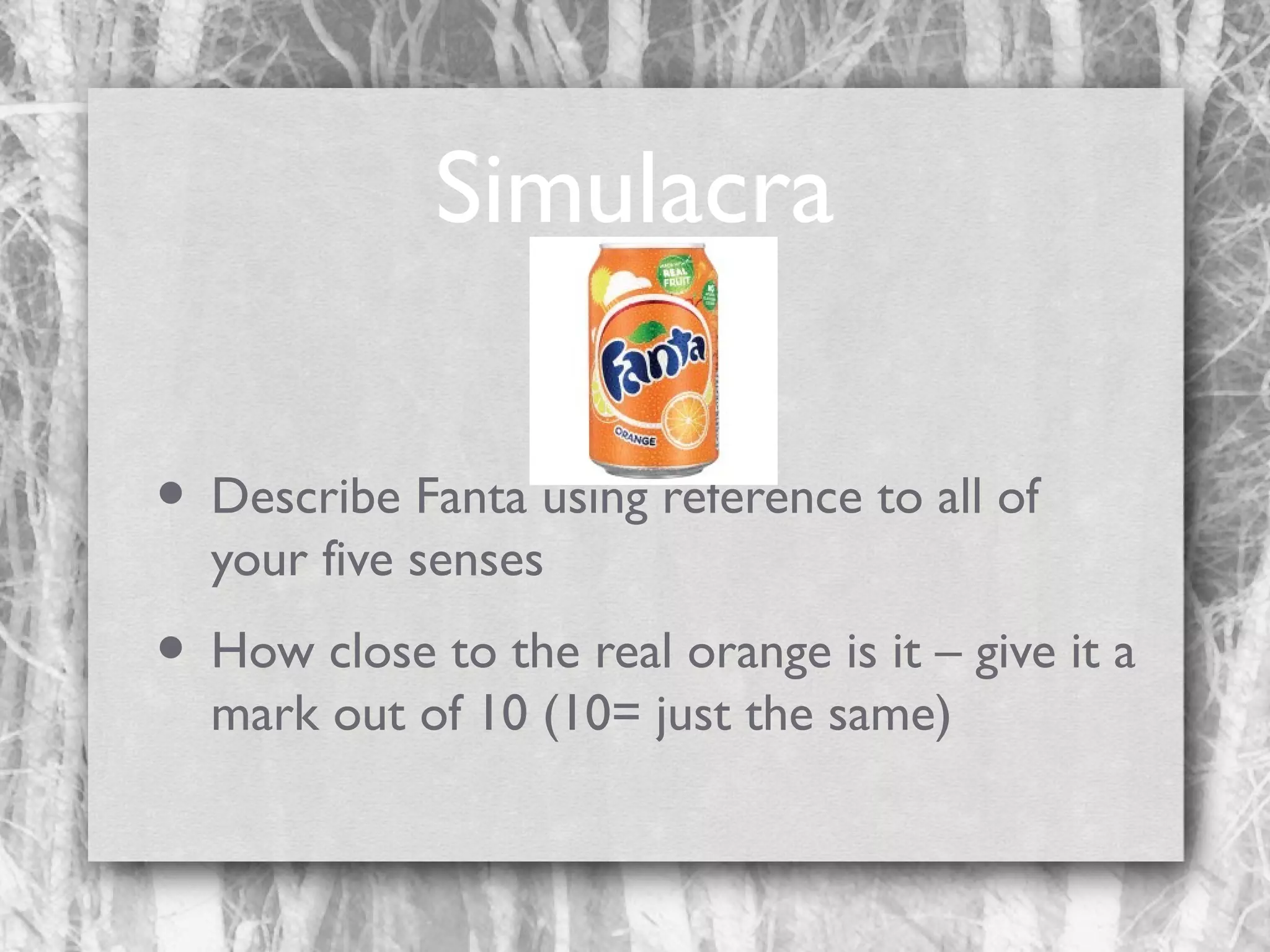 Simulacra
• Describe Fanta using reference to all of
your five senses

• How close to the real orange is it – give it a
mark out of 10 (10= just the same)

 