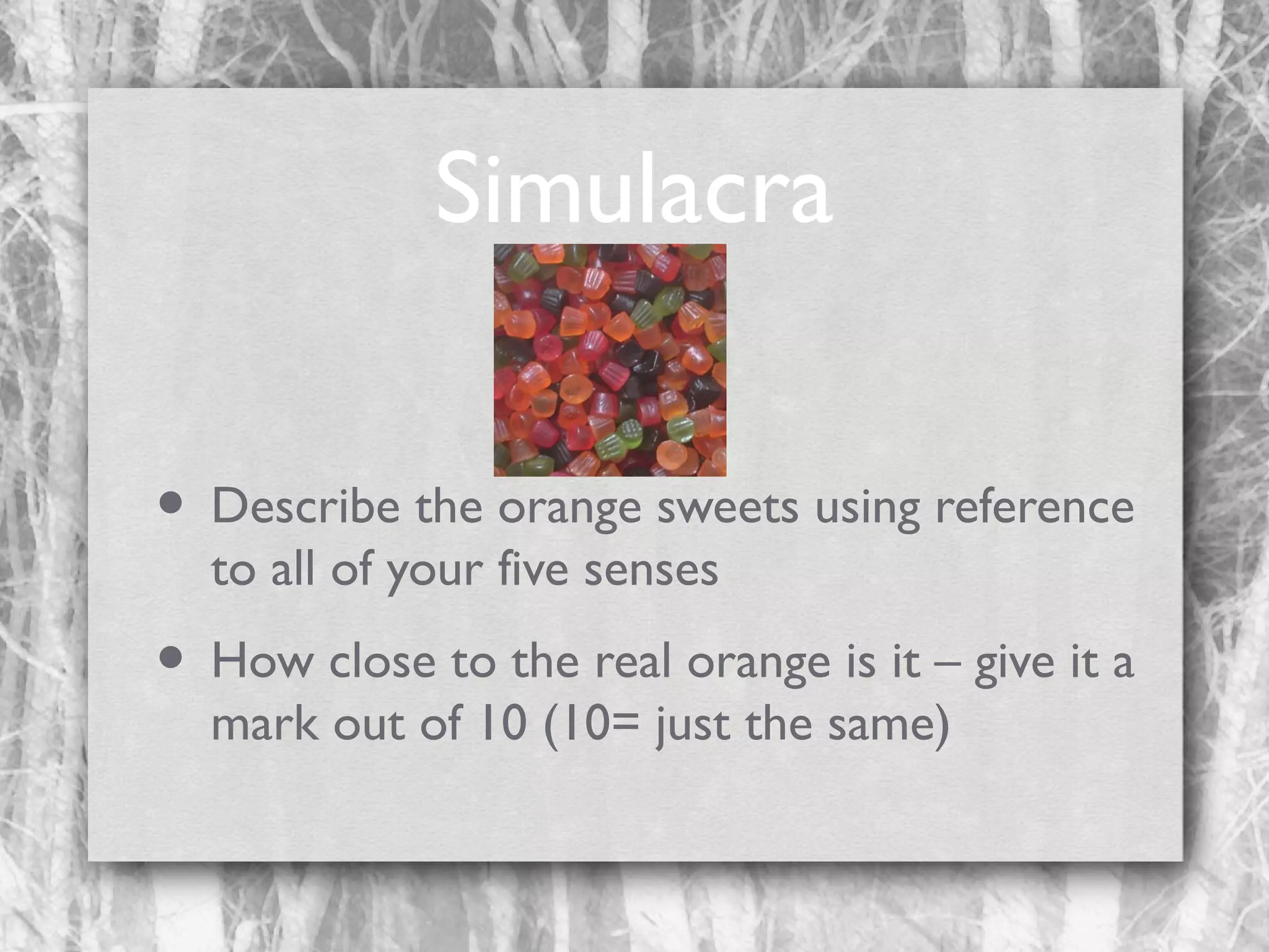 Simulacra
• Describe the orange sweets using reference
to all of your five senses

• How close to the real orange is it – give it a
mark out of 10 (10= just the same)

 