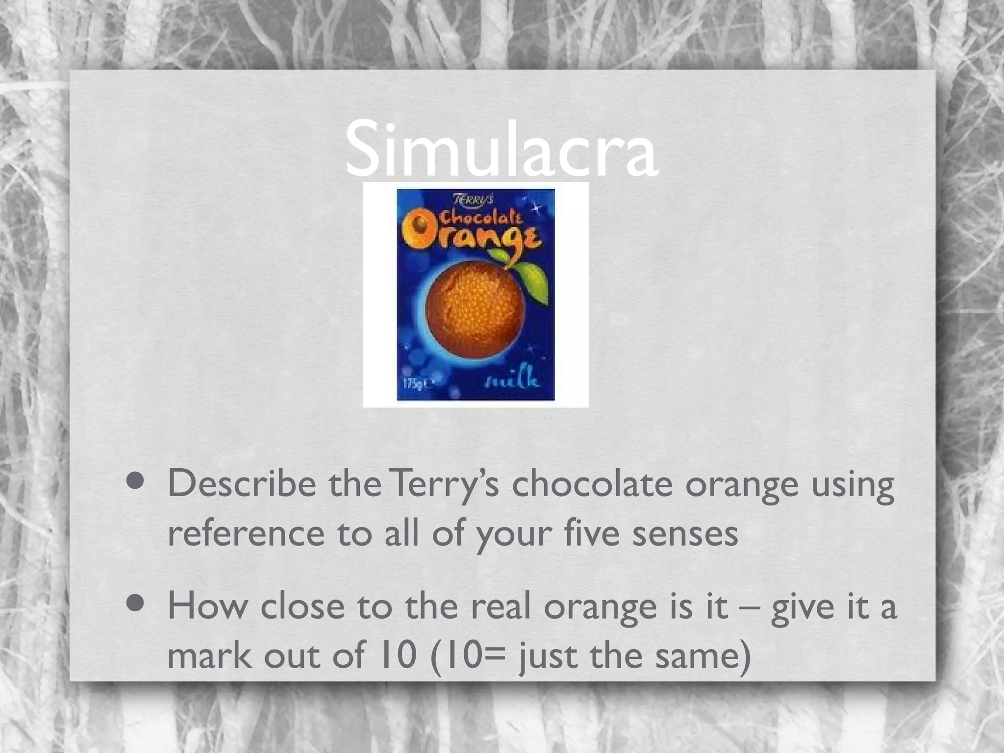 Simulacra

• Describe the Terry’s chocolate orange using
reference to all of your five senses

• How close to the real orange is it – give it a
mark out of 10 (10= just the same)

 
