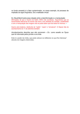 no fundo amarelo) é o fator contaminador, no nosso exemplo, do processo de
implosão do signo lingüístico. Eis a realidade virtual.


Ex: Baudrillard ilustra essa relação entre a desinformação e a manipulação
Afirmações de que a Guerra do Golfo (1991) não aconteceu. Argumentou que as
transmissões televisivas do evento não eram o seu atestado de verdade, credibilidade
e com a manipulação das imagens não se podia saber qual dos lados foi vitorioso. –

Guerra pós-moderna, destituída de “razão”, “vazia” e “simulacral”. E Depois fala do
acontecimento do 11 de setembro também.

Acontecimentos descritos que não ocorreram – Ex.: como assalto na Tijuca
que foi informado pelos jornais e era trote.

Este é o poder da mídia, que pode colocar os refletores no que lhe interessa”
através de imagens distorcidas.
 