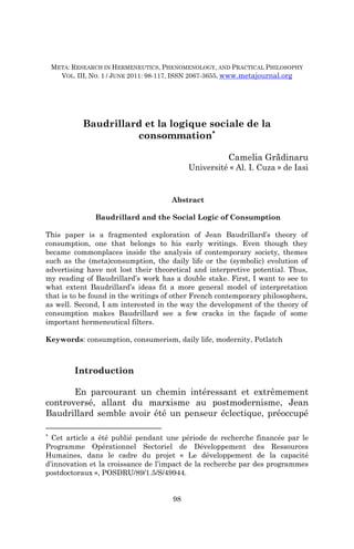 META: Research in Hermeneutics, Phenomenology, and Practical Philosophy – III (1) / 2011


    META: RESEARCH IN HERMENEUTICS, PHENOMENOLOGY, AND PRACTICAL PHILOSOPHY
      VOL. III, NO. 1 / JUNE 2011: 98-117, ISSN 2067-3655, www.metajournal.org




             Baudrillard et la logique sociale de la
                       consommation∗

                                                              Camelia Grădinaru
                                                Université « Al. I. Cuza » de Iasi


                                           Abstract

                 Baudrillard and the Social Logic of Consumption

This paper is a fragmented exploration of Jean Baudrillard’s theory of
consumption, one that belongs to his early writings. Even though they
became commonplaces inside the analysis of contemporary society, themes
such as the (meta)consumption, the daily life or the (symbolic) evolution of
advertising have not lost their theoretical and interpretive potential. Thus,
my reading of Baudrillard’s work has a double stake. First, I want to see to
what extent Baudrillard’s ideas fit a more general model of interpretation
that is to be found in the writings of other French contemporary philosophers,
as well. Second, I am interested in the way the development of the theory of
consumption makes Baudrillard see a few cracks in the façade of some
important hermeneutical filters.

Keywords: consumption, consumerism, daily life, modernity, Potlatch



          Introduction

       En parcourant un chemin intéressant et extrêmement
controversé, allant du marxisme au postmodernisme, Jean
Baudrillard semble avoir été un penseur éclectique, préoccupé

∗
  Cet article a été publié pendant une période de recherche financée par le
Programme Opérationnel Sectoriel de Développement des Ressources
Humaines, dans le cadre du projet « Le développement de la capacité
d’innovation et la croissance de l’impact de la recherche par des programmes
postdoctoraux », POSDRU/89/1.5/S/49944.


                                           98
 