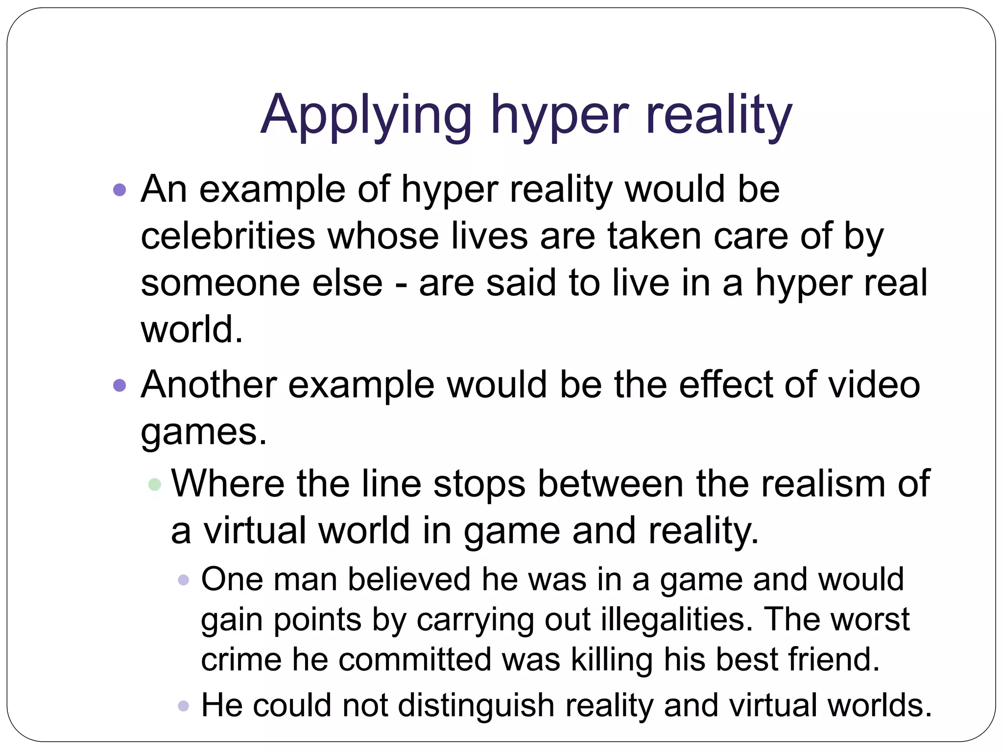 Applying hyper reality 
 An example of hyper reality would be 
celebrities whose lives are taken care of by 
someone else - are said to live in a hyper real 
world. 
 Another example would be the effect of video 
games. 
 Where the line stops between the realism of 
a virtual world in game and reality. 
 One man believed he was in a game and would 
gain points by carrying out illegalities. The worst 
crime he committed was killing his best friend. 
 He could not distinguish reality and virtual worlds. 
 