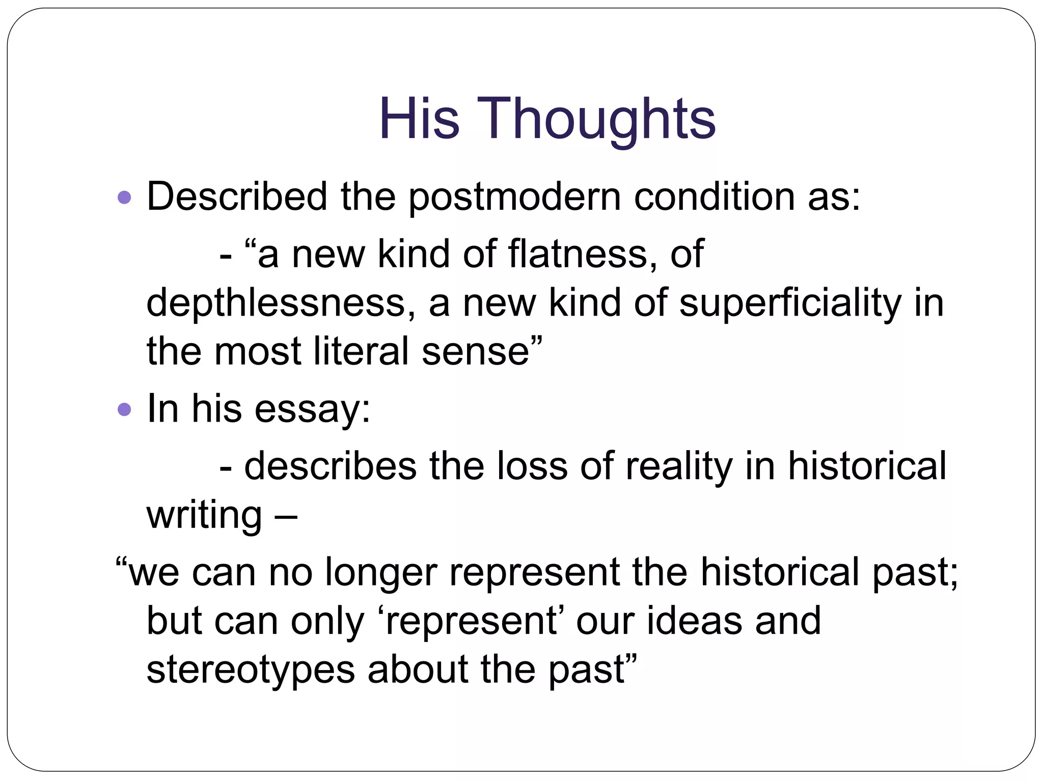 His Thoughts 
 Described the postmodern condition as: 
- “a new kind of flatness, of 
depthlessness, a new kind of superficiality in 
the most literal sense” 
 In his essay: 
- describes the loss of reality in historical 
writing – 
“we can no longer represent the historical past; 
but can only ‘represent’ our ideas and 
stereotypes about the past” 
 