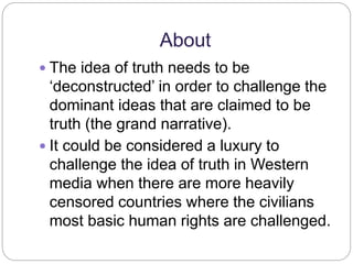 About 
 The idea of truth needs to be 
‘deconstructed’ in order to challenge the 
dominant ideas that are claimed to be 
truth (the grand narrative). 
 It could be considered a luxury to 
challenge the idea of truth in Western 
media when there are more heavily 
censored countries where the civilians 
most basic human rights are challenged. 
