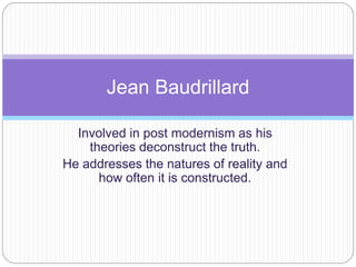Jean Baudrillard 
Involved in post modernism as his 
theories deconstruct the truth. 
He addresses the natures of reality and 
how often it is constructed. 
 