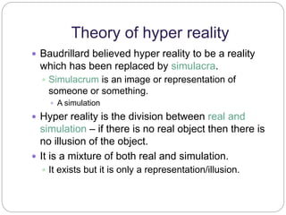 Theory of hyper reality 
 Baudrillard believed hyper reality to be a reality 
which has been replaced by simulacra. 
 Simulacrum is an image or representation of 
someone or something. 
 A simulation 
 Hyper reality is the division between real and 
simulation – if there is no real object then there is 
no illusion of the object. 
 It is a mixture of both real and simulation. 
 It exists but it is only a representation/illusion. 
 