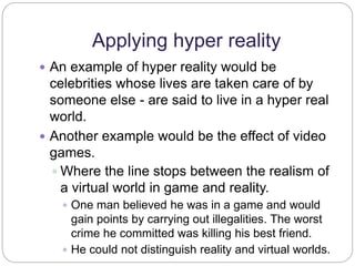 Applying hyper reality 
 An example of hyper reality would be 
celebrities whose lives are taken care of by 
someone else - are said to live in a hyper real 
world. 
 Another example would be the effect of video 
games. 
 Where the line stops between the realism of 
a virtual world in game and reality. 
 One man believed he was in a game and would 
gain points by carrying out illegalities. The worst 
crime he committed was killing his best friend. 
 He could not distinguish reality and virtual worlds. 
 